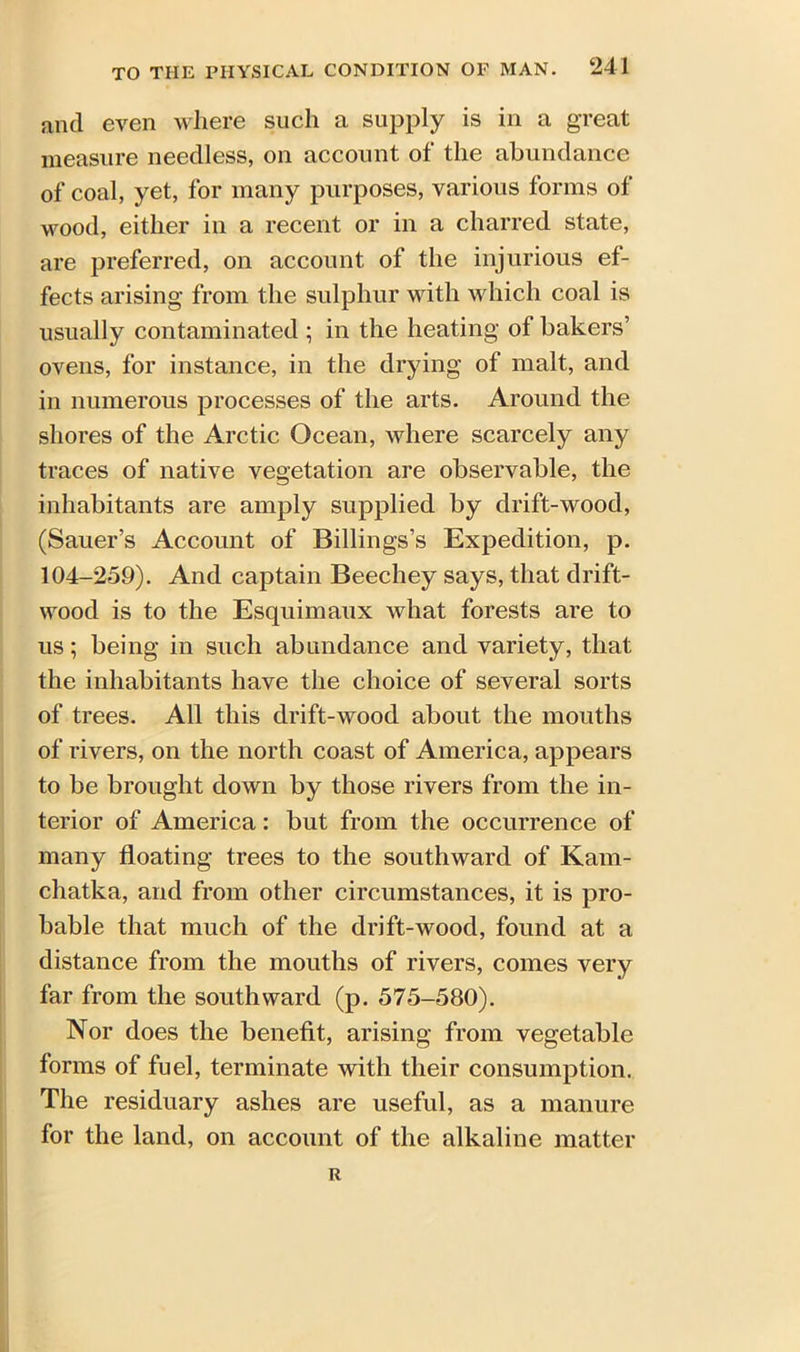 and even where such a supply is in a great measure needless, on account of the abundance of coal, yet, for many purposes, various forms of wood, either in a recent or in a charred state, are preferred, on account of the injurious ef- fects arising from the sulphur with which coal is usually contaminated ; in the heating of bakers’ ovens, for instance, in the drying of malt, and in numerous processes of the arts. Around the shores of the Arctic Ocean, where scarcely any traces of native vegetation are observable, the inhabitants are amply supplied by drift-wood, (Sauer’s Account of Billings’s Expedition, p. 104-259). And captain Beechey says, that drift- wood is to the Esquimaux what forests are to us; being in such abundance and variety, that the inhabitants have the choice of several sorts of trees. All this drift-wood about the mouths of rivers, on the north coast of America, appears to be brought down by those rivers from the in- terior of America: but from the occurrence of many floating trees to the southward of Kam- chatka, and from other circumstances, it is pro- bable that much of the drift-wood, found at a distance from the mouths of rivers, comes very far from the southward (p. 575-580). Nor does the benefit, arising from vegetable forms of fuel, terminate with their consumption. The residuary ashes are useful, as a manure for the land, on account of the alkaline matter R