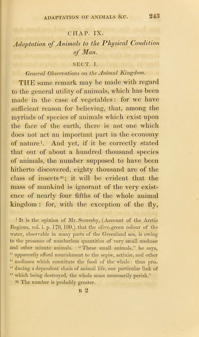 CHAP. IX. Adaptation of Animals to the Physical Condition of Man. SECT. I. General Observations on the Animal Kingdom. THE same remark may be made with regard to the general utility of animals, which has been made in the case of vegetables: for we have sufficient reason for believing, that, among the myriads of species of animals which exist upon the face of the earth, there is not one which does not act an important part in the economy of nature1 *. And yet, if it be correctly stated that out of about a hundred thousand species of animals, the number supposed to have been hitherto discovered, eighty thousand are of the class of insects111; it will be evident that the mass of mankind is ignorant of the very exist- ence of nearly four fifths of the whole animal kingdom : for, with the exception of the fly, 1 It is the opinion of Mr. Scoresby, (Account of the Arctic Regions, vol. i. p. 179,180.) that the olive-green colour of the water, observable in many parts of the Greenland sea, is owing to the presence of numberless quantities of very small medusae and other minute animals. “ These small animals,” he says, “ apparently afford nourishment to the sepiae, actiniae, and other “ mollusca which constitute the food of the whale: thus pro- “ ducing a dependent chain of animal life, one particular link of “ which being destroyed, the whole must necessarily perish.” m The number is probably greater. R 2