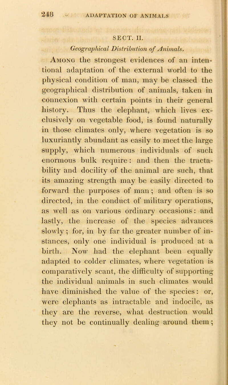 SECT. II. Geographical Distribution of Animals. Among the strongest evidences of an inten- tional adaptation of the external world to the physical condition of man, may be classed the geographical distribution of animals, taken in connexion with certain points in their general history. Thus the elephant, which lives ex- clusively on vegetable food, is found naturally in those climates only, where vegetation is so luxuriantly abundant as easily to meet the large supply, which numerous individuals of such enormous bulk require : and then the tracta- bility and docility of the animal are such, that its amazing strength may be easily directed to forward the purposes of man; and often is so directed, in the conduct of military operations, as well as on various ordinary occasions: and lastly, the increase of the species advances slowly; for, in by far the greater number of in- stances, only one individual is produced at a birth. Now had the elephant been equally adapted to colder climates, where vegetation is comparatively scant, the difficulty of supporting the individual animals in such climates would have diminished the value of the species: or, were elephants as intractable and indocile, as they are the reverse, what destruction would they not be continually dealing around them;