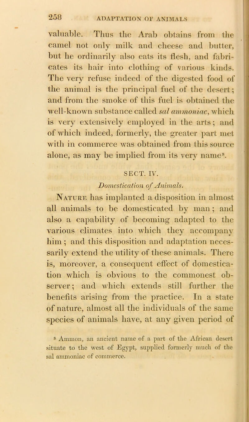 valuable. Thus the Arab obtains from the camel not only milk and cheese and butter, but he ordinarily also eats its flesh, and fabri- cates its hair into clothing of various kinds. The very refuse indeed of the digested food of the animal is the principal fuel of the desert; and from the smoke of this fuel is obtained the well-known substance called sal ammoniac, which is very extensively employed in the arts; and of which indeed, formerly, the greater part met with in commerce was obtained from this source alone, as may be implied from its very name8. SECT. IV. Domestication of Animals. Nature has implanted a disposition in almost all animals to be domesticated by man ; and also a capability of becoming adapted to the various climates into which they accompany him; and this disposition and adaptation neces- sarily extend the utility of these animals. There is, moreover, a consequent effect of domestica- tion which is obvious to the commonest ob- server ; and which extends still further the benefits arising from the practice. In a state of nature, almost all the individuals of the same species of animals have, at any given period of s Ammon, an ancient name of a part of the African desert situate to the west of Egypt, supplied formerly much of the sal ammoniac of commerce.