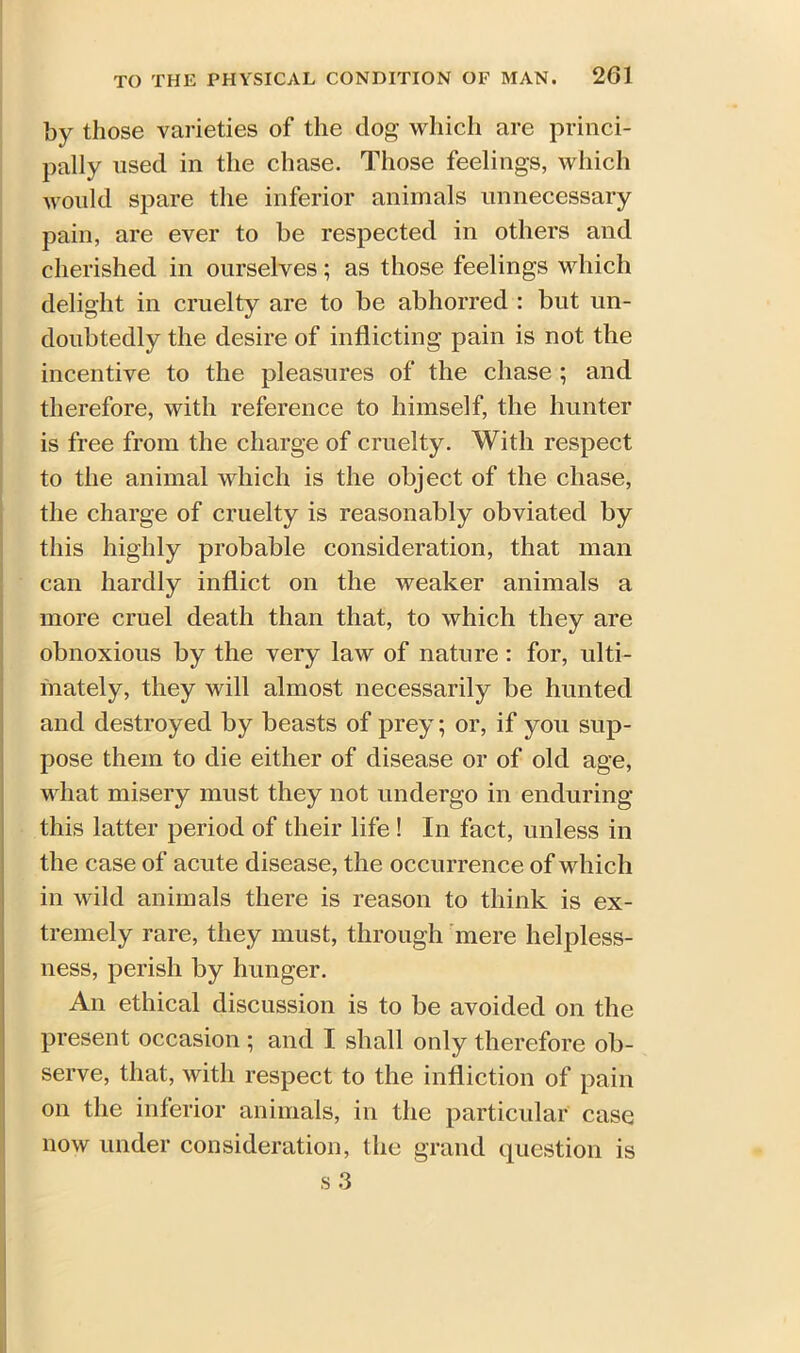 by those varieties of the dog which are princi- pally used in the chase. Those feelings, which would spare the inferior animals unnecessary pain, are ever to be respected in others and cherished in ourselves; as those feelings which delight in cruelty are to be abhorred : but un- doubtedly the desire of inflicting pain is not the incentive to the pleasures of the chase ; and therefore, with reference to himself, the hunter is free from the charge of cruelty. With respect to the animal which is the object of the chase, the charge of cruelty is reasonably obviated by this highly probable consideration, that man can hardly inflict on the weaker animals a more cruel death than that, to which they are obnoxious by the very law of nature : for, ulti- mately, they will almost necessarily be hunted and destroyed by beasts of prey; or, if you sup- pose them to die either of disease or of old age, what misery must they not undergo in enduring this latter period of their life ! In fact, unless in the case of acute disease, the occurrence of which in wild animals there is reason to think is ex- tremely rare, they must, through mere helpless- ness, perish by hunger. An ethical discussion is to be avoided on the present occasion ; and I shall only therefore ob- serve, that, with respect to the infliction of pain on the inferior animals, in the particular case now under consideration, the grand question is s 3