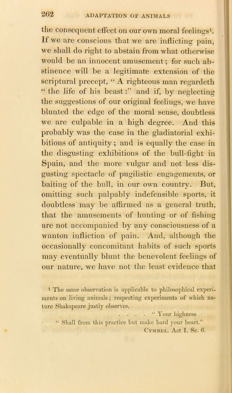 2f>2 the consequent effect on our own moral feelings1. If we are conscious that we are inflicting pain, we shall do right to abstain from what otherwise would be an innocent amusement; for such ab- stinence will be a legitimate extension of the scriptural precept, “ A righteous man regardeth “ the life of his beastand if, by neglecting the suggestions of our original feelings, we have blunted the edge of the moral sense, doubtless we are culpable in a high degree. And this probably was the case in the gladiatorial exhi- bitions of antiquity; and is equally the case in the disgusting exhibitions of the bull-fight in Spain, and the more vulgar and not less dis- gusting spectacle of pugilistic engagements, or baiting of the bull, in our own country. But, omitting such palpably indefensible sports, it doubtless may be affirmed as a general truth, that the amusements of hunting or of fishing are not accompanied by any consciousness of a wanton infliction of pain. And, although the occasionally concomitant habits of such sports may eventually blunt the benevolent feelings of our nature, we have not the least evidence that t The same observation is applicable to philosophical experi- ments on living animals; respecting experiments of which na- ture Shakspeare justly observes, “ Your highness Shall from this practice but make hard your heart.” Cymbel. Act I. Sc. 6.