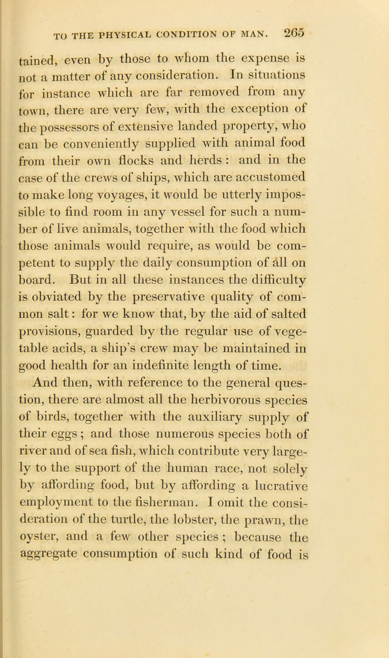 tained, even by those to whom the expense is not a matter of any consideration. In situations for instance which are far removed from any town, there are very few, with the exception of the possessors of extensive landed property, who can be conveniently supplied with animal food from their own flocks and herds : and in the case of the crews of ships, which are accustomed to make long voyages, it would be utterly impos- sible to find room in any vessel for such a num- ber of live animals, together with the food which those animals would require, as would be com- petent to supply the daily consumption of all on board. But in all these instances the difficulty is obviated by the preservative quality of com- mon salt: for we know that, by the aid of salted provisions, guarded by the regular use of vege- table acids, a ship’s crew may be maintained in good health for an indefinite length of time. And then, with reference to the general ques- tion, there are almost all the herbivorous species of birds, together with the auxiliary supply of their eggs; and those numerous species both of river and of sea fish, which contribute very large- ly to the support of the human race, not solely by affording food, but by affording a lucrative employment to the fisherman. I omit the consi- deration of the turtle, the lobster, the prawn, the oyster, and a few other species; because the aggregate consumption of such kind of food is