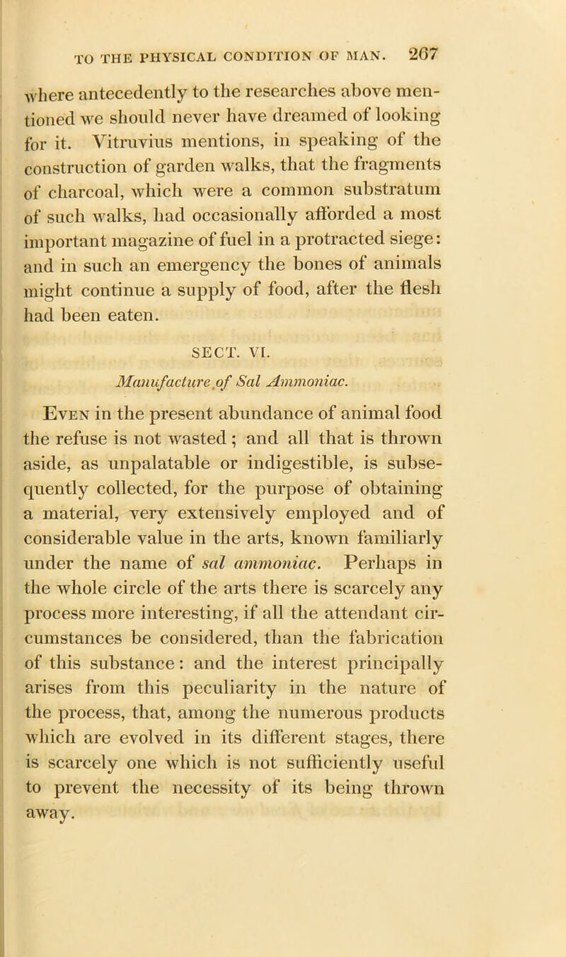 where antecedently to the researches above men- tioned we should never have dreamed of looking for it. Vitruvius mentions, in speaking of the construction of garden walks, that the fragments of charcoal, which were a common substratum of such walks, had occasionally afforded a most important magazine of fuel in a protracted siege: and in such an emergency the bones of animals might continue a supply of food, after the flesh had been eaten. SECT. VI. Manufacture of Sal Ammoniac. Even in the present abundance of animal food the refuse is not wasted ; and all that is thrown aside, as unpalatable or indigestible, is subse- quently collected, for the purpose of obtaining a material, very extensively employed and of considerable value in the arts, known familiarly under the name of sal ammoniac. Perhaps in the whole circle of the arts there is scarcely any process more interesting, if all the attendant cir- cumstances be considered, than the fabrication of this substance: and the interest principally arises from this peculiarity in the nature of the process, that, among the numerous products which are evolved in its different stages, there is scarcely one which is not sufficiently useful to prevent the necessity of its being thrown away.