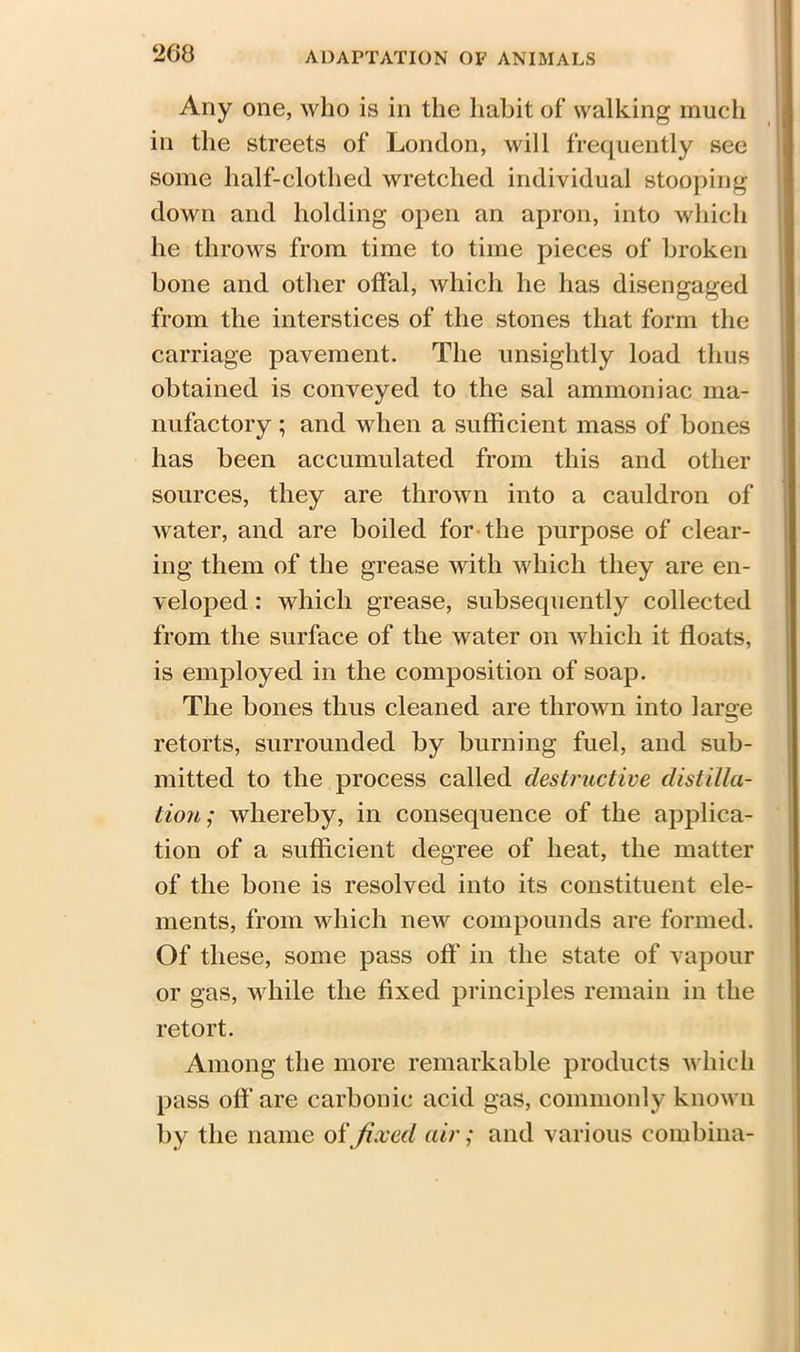 260 Any one, who is in the habit of walking much in the streets of London, will frequently see some half-clothed wretched individual stooping down and holding open an apron, into which he throws from time to time pieces of broken bone and other offal, which he has disengaged from the interstices of the stones that form the carriage pavement. The unsightly load thus obtained is conveyed to the sal ammoniac ma- nufactory ; and when a sufficient mass of bones has been accumulated from this and other sources, they are thrown into a cauldron of water, and are boiled for the purpose of clear- ing them of the grease with which they are en- veloped : which grease, subsequently collected from the surface of the water on which it floats, is employed in the composition of soap. The bones thus cleaned are thrown into large retorts, surrounded by burning fuel, and sub- mitted to the process called destructive distilla- tion; whereby, in consequence of the applica- tion of a sufficient degree of heat, the matter of the bone is resolved into its constituent ele- ments, from which new compounds are formed. Of these, some pass off in the state of vapour or gas, vdiile the fixed principles remain in the retort. Among the more remarkable products which pass oft' are carbonic acid gas, commonly known by the name offixed air; and various combina-
