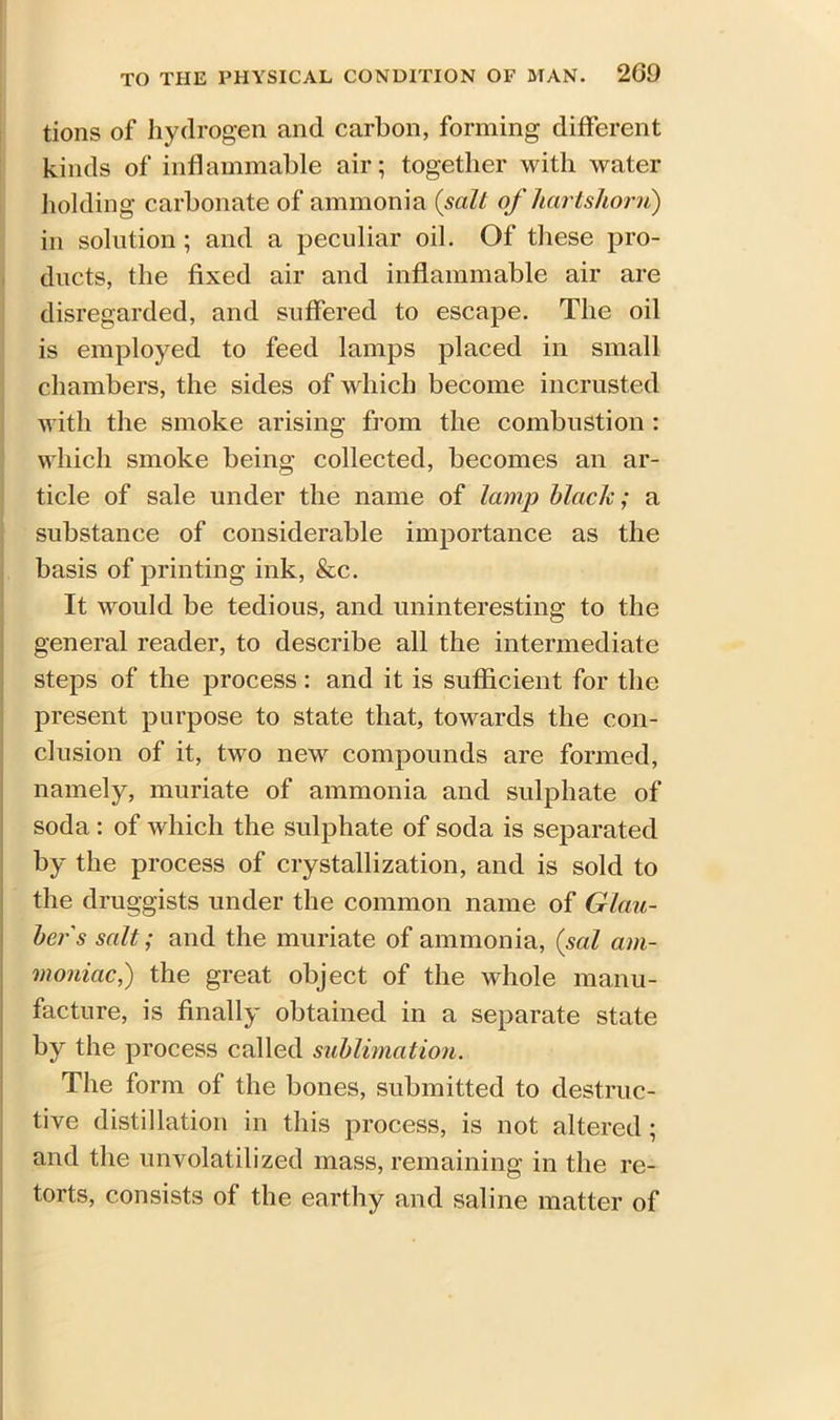 tions of hydrogen and carbon, forming different kinds of inflammable air; together with water holding carbonate of ammonia (salt of hartshorn) in solution; and a peculiar oil. Of these pro- ducts, the fixed air and inflammable air are disregarded, and suffered to escape. The oil is employed to feed lamps placed in small chambers, the sides of which become incrusted with the smoke arising from the combustion : which smoke being collected, becomes an ar- ticle of sale under the name of lamp black; a substance of considerable importance as the basis of printing ink, &c. It would be tedious, and uninteresting to the general reader, to describe all the intermediate steps of the process: and it is sufficient for the present purpose to state that, towards the con- clusion of it, two new compounds are formed, namely, muriate of ammonia and sulphate of soda : of which the sulphate of soda is separated by the process of crystallization, and is sold to the druggists under the common name of Glau- ber s salt; and the muriate of ammonia, (sal am- moniac,) the great object of the whole manu- facture, is finally obtained in a separate state by the process called sublimation. The form of the bones, submitted to destruc- tive distillation in this process, is not altered ; and the unvolatilized mass, remaining in the re- torts, consists of the earthy and saline matter of