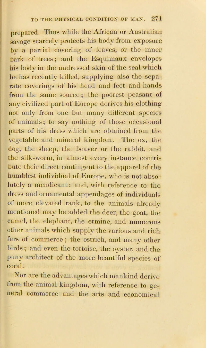 prepared. Tims while the African or Australian savage scarcely protects his body from exposure by a partial covering of leaves, or the inner bark of trees; and the Esquimaux envelopes his body in the undressed skin of the seal which he has recently killed, supplying also the sepa- rate coverings of his head and feet and hands from the same source; the poorest peasant of any civilized part of Europe derives his clothing not only from one but many different species of animals; to say nothing of those occasional parts of his dress which are obtained from the vegetable and mineral kingdom. The ox, the dog, the sheep, the beaver or the rabbit, and the silk-worm, in almost every instance contri- bute their direct contingent to the apparel of the humblest individual of Europe, who is not abso- lutely a mendicant: and, with reference to the dress and ornamental appendages of individuals of more elevated rank, to the animals already mentioned may be added the deer, the goat, the camel, the elephant, the ermine, and numerous other animals which supply the various and rich furs of commerce; the ostrich, and many other birds ; and even the tortoise, the oyster, and the puny architect of the more beautiful species of coral. Nor are the advantages which mankind derive from the animal kingdom, with reference to ge- neral commerce and the arts and economical