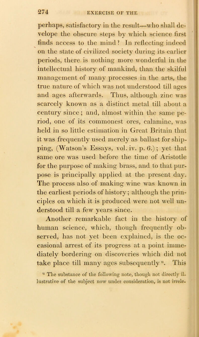 perhaps, satisfactory in the result—who shall de- velope the obscure steps by which science first finds access to the mind? In reflecting indeed on the state of civilized society during its earlier periods, there is nothing more wonderful in the intellectual history of mankind, than the skilful management of many processes in the arts, the true nature of which was not understood till ages and ages afterwards. Thus, although zinc \vas scarcely known as a distinct metal till about a century since; and, almost within the same pe- riod, one of its commonest ores, calamine, was held in so little estimation in Great Britain that it was frequently used merely as ballast for ship- ping, (Watson’s Essays, vol. iv. p. 6.); yet that same ore was used before the time of Aristotle for the purpose of making brass, and to that pur- pose is principally applied at the present day. The process also of making wine was known in the earliest periods of history; although the prin- ciples on which it is produced were not well un- derstood till a few years since. Another remarkable fact in the history of human science, which, though frequently ob- served, has not yet been explained, is the oc- casional arrest of its progress at a point imme- diately bordering on discoveries which did not take place till many ages subsequently u. This u The substance of the following note, though not directly il- lustrative of the subject now under consideration, is not irrele-