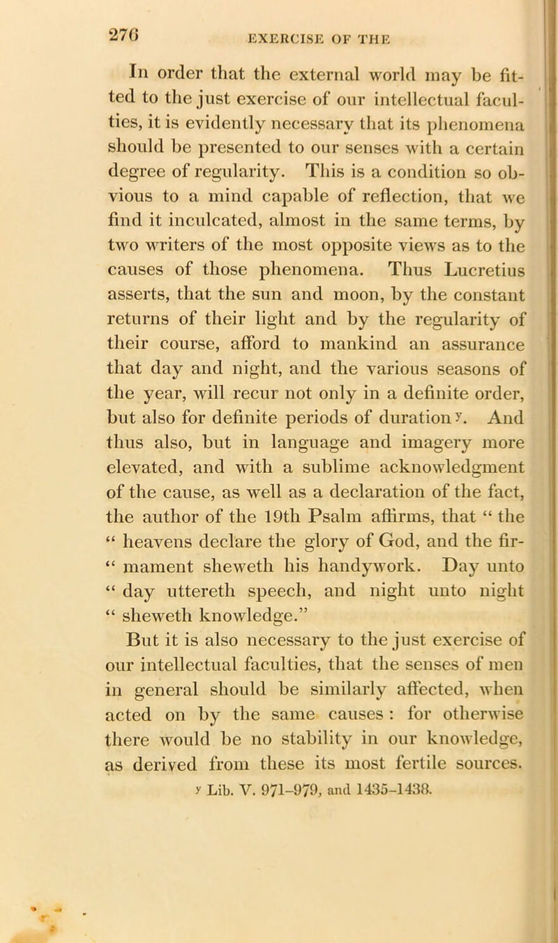 270 Iii order that the external world may be fit- ted to the just exercise of our intellectual facul- ties, it is evidently necessary that its phenomena should be presented to our senses with a certain degree of regularity. This is a condition so ob- vious to a mind capable of reflection, that we find it inculcated, almost in the same terms, by two writers of the most opposite views as to the causes of those phenomena. Thus Lucretius asserts, that the sun and moon, by the constant returns of their light and by the regularity of their course, afford to mankind an assurance that day and night, and the various seasons of the year, will recur not only in a definite order, but also for definite periods of duration r. And thus also, but in language and imagery more elevated, and with a sublime acknowledgment of the cause, as well as a declaration of the fact, the author of the 19th Psalm affirms, that “ the “ heavens declare the glory of God, and the fir- “ mament sheweth his handywork. Day unto “ day uttereth speech, and night unto night “ sheweth knowledge.” But it is also necessary to the just exercise of our intellectual faculties, that the senses of men in general should be similarly affected, when acted on by the same causes : for otherwise there would be no stability in our knowledge, as derived from these its most fertile sources, y Lib. V. 971-979, and 1435-1438.