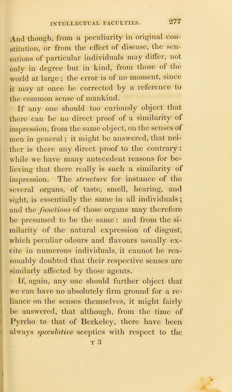 And though, from a peculiarity in original con- stitution, or from the effect of disease, the sen- sations of particular individuals may differ, not only in degree but in kind, from those of the world at large ; the error is of no moment, since it may at once be corrected by a reference to the common sense of mankind. If any one should too curiously object that there can be no direct proof of a similarity of impression, from the same object, on the senses of men in general; it might be answered, that nei- ther is there any direct proof to the contrary: while we have many antecedent reasons for be- impression. The structure for instance of the several organs, of taste, smell, hearing, and sight, is essentially the same in all individuals; and the functions of those organs may therefore be presumed to be the same: and from the si- milarity of the natural expression of disgust, which peculiar odours and flavours usually ex- cite in numerous individuals, it cannot be rea- sonably doubted that their respective senses are similarly affected by those agents. If, again, any one should further object that we can have no absolutely firm ground for a re- liance on the senses themselves, it might fairly be answered, that although, from the time of Pyrrho to that of Berkeley, there have been always speculative sceptics with respect to the