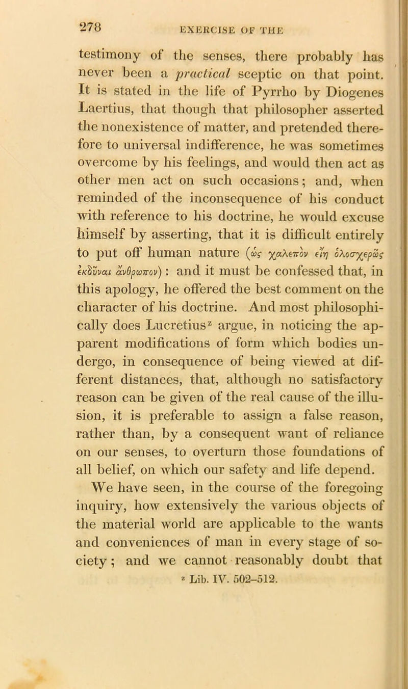 testimony of the senses, there probably has never been a practical sceptic on that point. It is stated in the life of Pyrrho by Diogenes Laertius, that though that philosopher asserted the nonexistence of matter, and pretended there- fore to universal indifference, he was sometimes overcome by his feelings, and would then act as other men act on such occasions; and, when reminded of the inconsequence of his conduct with reference to his doctrine, he would excuse himself by asserting, that it is difficult entirely to put off human nature (ag yaXmov 4v) oXovyepug ck^vvcu av&pcoTrov): and it must be confessed that, in this apology, he offered the best comment on the character of his doctrine. And most philosophi- cally does Lucretius2 argue, in noticing the ap- parent modifications of form which bodies un- dergo, in consequence of being viewed at dif- ferent distances, that, although no satisfactory reason can be given of the real cause of the illu- sion, it is preferable to assign a false reason, rather than, by a consequent want of reliance on our senses, to overturn those foundations of all belief, on which our safety and life depend. We have seen, in the course of the foregoing inquiry, how extensively the various objects of the material world are applicable to the wants and conveniences of man in every stage of so- ciety ; and we cannot reasonably doubt that * Lib. IV. 502-512.