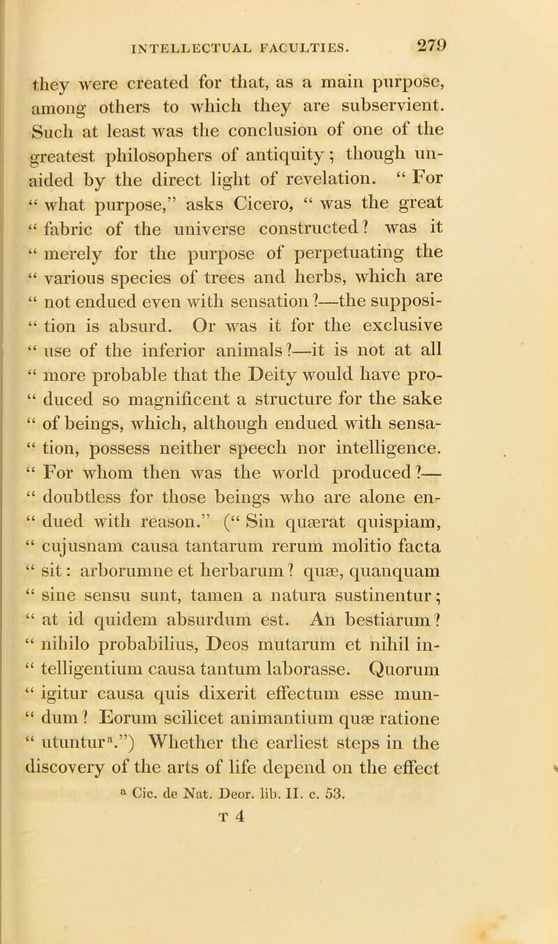 they were created for that, as a main purpose, among others to which they are subservient. Such at least was the conclusion of one of the greatest philosophers of antiquity; though un- aided by the direct light of revelation. “ For “ what purpose,” asks Cicero, “ was the great “ fabric of the universe constructed ? was it “ merely for the purpose of perpetuating the “ various species of trees and herbs, which are “ not endued even with sensation ?—the supposi- “ tion is absurd. Or was it for the exclusive “ use of the inferior animals?—it is not at all “ more probable that the Deity would have pro- “ duced so magnificent a structure for the sake “ of beings, which, although endued with sensa- “ tion, possess neither speech nor intelligence. “ For whom then was the world produced?— “ doubtless for those beings who are alone en- “ dued with reason.” (“ Sin quaerat quispiam, “ cujusnam causa tantarum rerum molitio facta “ sit: arborumne et herbarum? quae, quanquam “ sine sensu sunt, tamen a natura sustinentur; “ at id quidem absurdum est. An bestiarum? “ nihilo probabilius, Deos mutarum et nihil in- “ telligentium causa tantum laborasse. Quorum “ igitur causa quis dixerit effectum esse mun- “ dum ? Eorum scilicet animantium quae ratione “ utuntura.”) Whether the earliest steps in the discovery of the arts of life depend on the effect a Cic. de Nat. Deor. lib. II. c. 53.