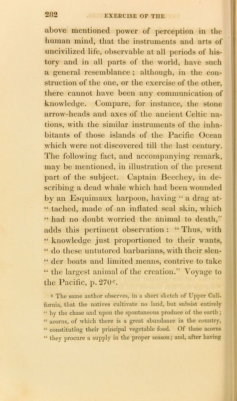 above mentioned power of perception in the human mind, that the instruments and arts of uncivilized life, observable at all periods of his- tory and in all parts of the world, have such a general resemblance ; although, in the con- struction of the one, or the exercise of the other, there cannot have been any communication of knowledge. Compare, for instance, the stone arrow-heads and axes of the ancient Celtic na- tions, with the similar instruments of the inha- bitants of those islands of the Pacific Ocean which were not discovered till the last century. The following fact, and accompanying remark, may be mentioned, in illustration of the present part of the subject. Captain Beechey, in de- scribing a dead whale which had been wounded by an Esquimaux harpoon, having “ a drag at- “ taclied, made of an inflated seal skin, which “ had no doubt worried the animal to death,” adds this pertinent observation : “ Thus, with “ knowledge just proportioned to their wants, “ do these untutored barbarians, with their slen- “ der boats and limited means, contrive to take “ the largest animal of the creation.” Voyage to the Pacific, p.270c. c The same author observes, in a short sketch of Upper Cali- fornia, that the natives cultivate no land, but subsist entirely “ by the chase and upon the spontaneous produce of the earth; “ acorns, of which there is a great abundance in the country, “ constituting their principal vegetable food. Of these acorns “ they procure a supply in the proper season; and, after having