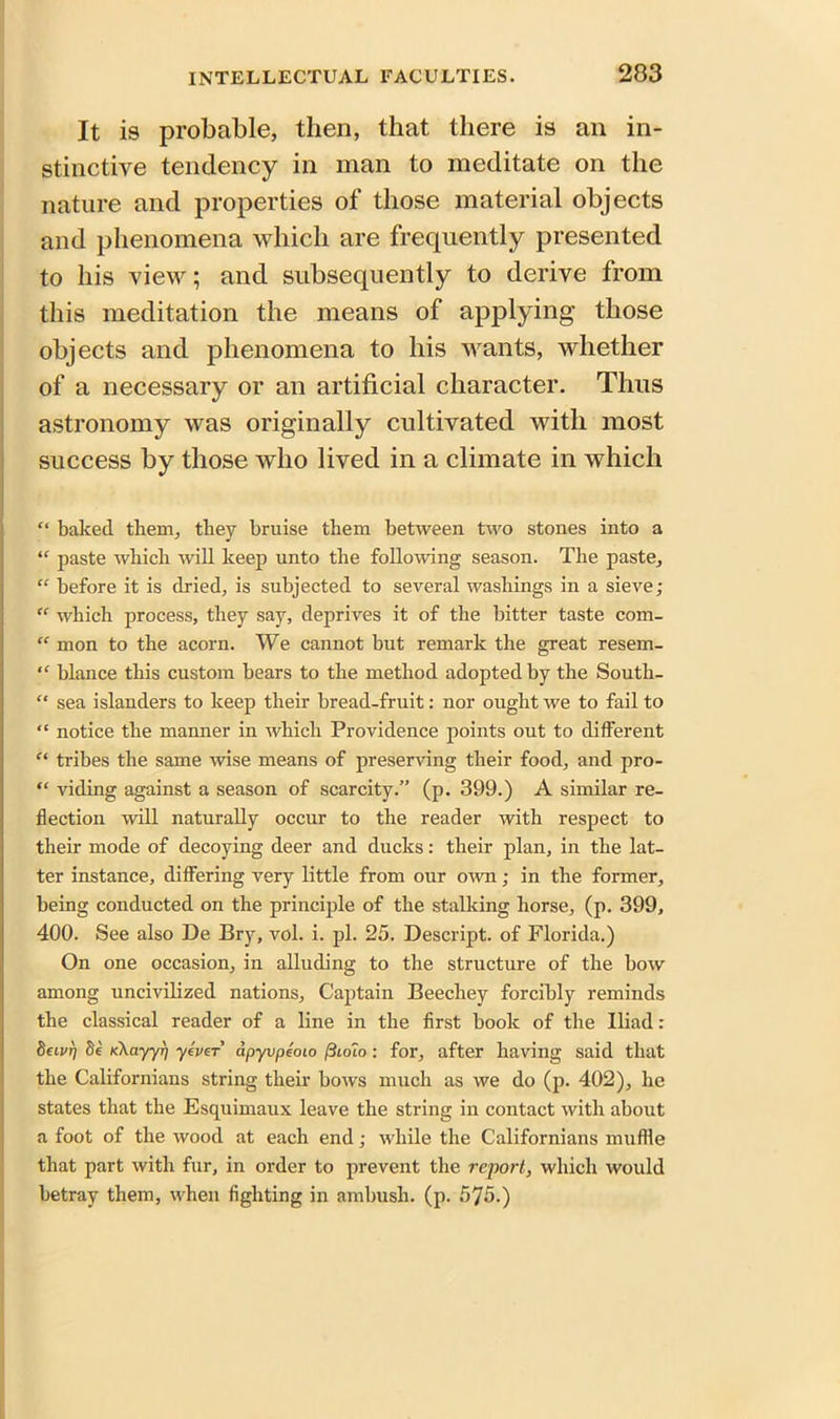 It is probable, then, that there is an in- stinctive tendency in man to meditate on the nature and properties of those material objects and phenomena which are frequently presented to his view; and subsequently to derive from this meditation the means of applying those objects and phenomena to his wants, whether of a necessary or an artificial character. Thus astronomy was originally cultivated with most success by those who lived in a climate in which “ baked them, they bruise them between two stones into a “ paste which will keep unto the following season. The paste, “ before it is dried, is subjected to several washings in a sieve; “ which process, they say, deprives it of the bitter taste com- “ mon to the acorn. We cannot but remark the great resem- “ blance this custom bears to the method adopted by the South- “ sea islanders to keep their bread-fruit: nor ought we to fail to “ notice the manner in which Providence points out to different “ tribes the same wise means of preserving their food, and pro- “ viding against a season of scarcity.” (p. 399.) A similar re- flection will naturally occur to the reader with respect to their mode of decoying deer and ducks: their plan, in the lat- ter instance, differing very little from our own; in the former, being conducted on the principle of the stalking horse, (p. 399, 400. See also De Bry, vol. i. pi. 25. Descript, of Florida.) On one occasion, in alluding to the structure of the bow among uncivilized nations. Captain Beechey forcibly reminds the classical reader of a line in the first book of the Iliad : Seivr] 8e K\ayyr] yevcr dpyvpeoLo ftuno: for, after having said that the Californians string their bows much as we do (p. 402), he states that the Esquimaux leave the string in contact with about a foot of the wood at each end; while the Californians muffle that part with fur, in order to prevent the report, which would betray them, when fighting in ambush, (p. 575.)