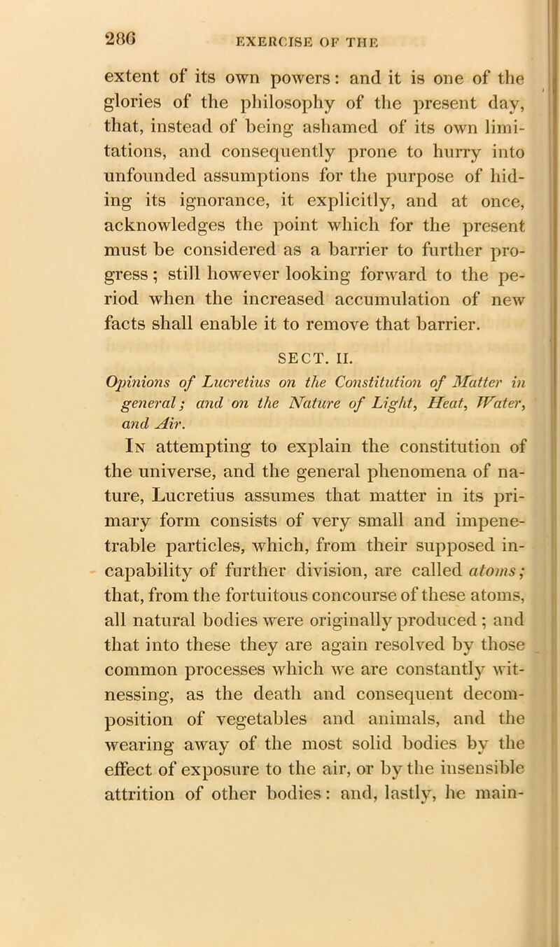 28G extent of its own powers: and it is one of the glories of the philosophy of the present day, that, instead of being ashamed of its own limi- tations, and consequently prone to hurry into unfounded assumptions for the purpose of hid- ing its ignorance, it explicitly, and at once, acknowledges the point which for the present must be considered as a barrier to further pro- gress ; still however looking forward to the pe- riod when the increased accumulation of new facts shall enable it to remove that barrier. SECT. II. Opinions of Lucretius on the Constitution of Matter in general; and on the Nature of Light, Heat, Water, and Air. In attempting to explain the constitution of the universe, and the general phenomena of na- ture, Lucretius assumes that matter in its pri- mary form consists of very small and impene- trable particles, which, from their supposed in- capability of further division, are called atoms; that, from the fortuitous concourse of these atoms, all natural bodies were originally produced ; and that into these they are again resolved by those common processes which we are constantly wit- nessing, as the death and consequent decom- position of vegetables and animals, and the wearing away of the most solid bodies by the effect of exposure to the air, or by the insensible attrition of other bodies: and, lastly, he main-