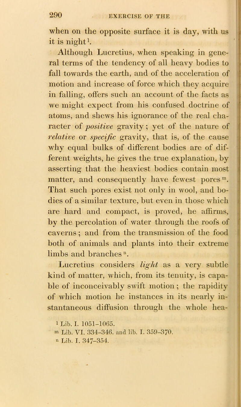 when on the opposite surface it is day, with us it is night1. Although Lucretius, when speaking in gene- ral terms of the tendency of all heavy bodies to fall towards the earth, and of the acceleration of motion and increase of force which they acquire in falling, offers such an account of the facts as we might expect from his confused doctrine of atoms, and shews his ignorance of the real cha- racter of positive gravity; yet of the nature of relative or specific gravity, that is, of the cause why equal hulks of different bodies are of dif- ferent weights, he gives the true explanation, by asserting that the heaviest bodies contain most matter, and consequently have fewest pores™. That such pores exist not only in wool, and bo- dies of a similar texture, but even in those which are hard and compact, is proved, he affirms, by the percolation of water through the roofs of caverns; and from the transmission of the food both of animals and plants into their extreme limbs and branches11. Lucretius considers light as a very subtle kind of matter, which, from its tenuity, is capa- ble of inconceivably swift motion; the rapidity of which motion he instances in its nearly in- stantaneous diffusion through the whole hea- i i Lib. I. 1051-1065. m Lib. VI. 334-346. and lib. I. 359-370. n Lib. I. 347-354.