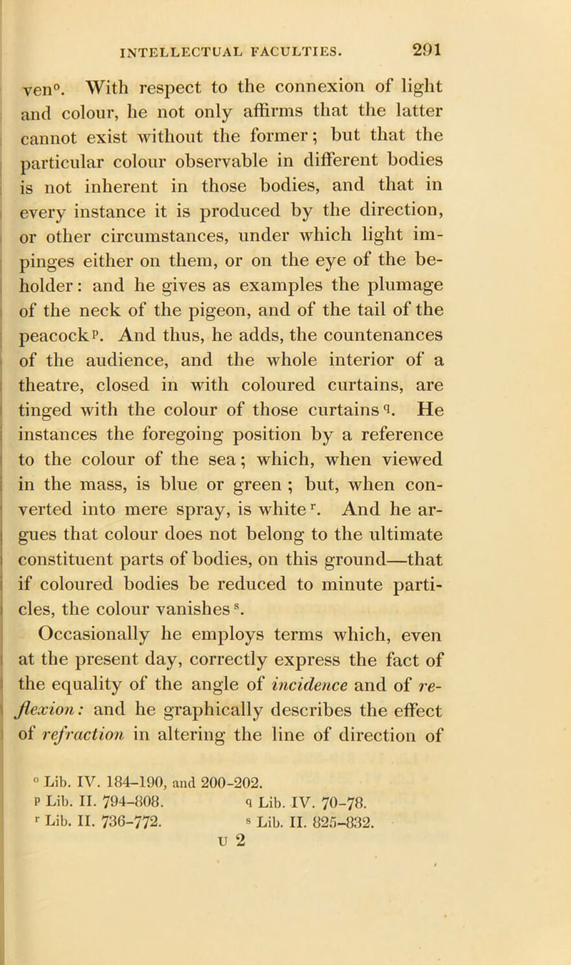 yen0. With respect to the connexion of light and colour, he not only affirms that the latter cannot exist without the former; but that the particular colour observable in different bodies is not inherent in those bodies, and that in every instance it is produced by the direction, or other circumstances, under which light im- pinges either on them, or on the eye of the be- holder : and he gives as examples the plumage of the neck of the pigeon, and of the tail of the peacock p. And thus, he adds, the countenances of the audience, and the whole interior of a theatre, closed in with coloured curtains, are tinged with the colour of those curtains *5. He instances the foregoing position by a reference to the colour of the sea; which, when viewed in the mass, is blue or green ; but, when con- verted into mere spray, is whiter. And he ar- ; gues that colour does not belong to the ultimate constituent parts of bodies, on this ground—that if coloured bodies be reduced to minute parti- cles, the colour vanishess. Occasionally he employs terms which, even at the present day, correctly express the fact of the equality of the angle of incidence and of re- flexion: and he graphically describes the effect of refraction in altering the line of direction of 1° Lib. IV. 184-190, and 200-202. P Lib. II. 794-808. q Lib. IV. 70-78. r Lib. II. 736-772. s Lib. II. 825-832. u 2