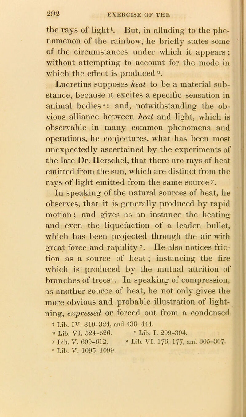 the rays of light1. But, in alluding to the phe- nomenon of the rainbow, he briefly states some of the circumstances under which it appears ; without attempting to account for the mode in which the effect is produced u. Lucretius supposes heat to be a material sub- stance, because it excites a specific sensation in animal bodiesx: and, notwithstanding the ob- vious alliance between heat and light, which is observable in many common phenomena and operations, he conjectures, what has been most unexpectedly ascertained by the experiments of the late Dr. Herschel, that there are rays of heat emitted from the sun, which are distinct from the rays of light emitted from the same source r. In speaking of the natural sources of heat, he observes, that it is generally produced by rapid motion; and gives as an instance the heating and even the liquefaction of a leaden bullet, which has been projected through the air with great force and rapidity z. He also notices fric- tion as a source of heat; instancing the fire which is produced by the mutual attrition of branches of trees'1. In speaking of compression, as another source of heat, he not only gives the more obvious and probable illustration of light- ning, expressed or forced out from a condensed t Lib. IV. 319-324, and 438-444. u Lib. VI. 524-528. x Lib. I. 299-304. y Lib. V. 609-612. = Lib. VI. 176, 177, and 305-307. a Lib. V. 1095-1099.