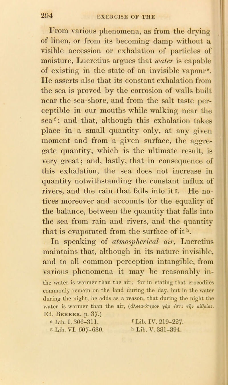 204 From various phenomena, as from the drying of linen, or from its becoming damp without a visible accession or exhalation of particles of moisture, Lucretius argues that water is capable of existing in the state of an invisible vapoure. He asserts also that its constant exhalation from the sea is proved by the corrosion of walls built near the sea-shore, and from the salt taste per- ceptible in our mouths while walking near the seaf; and that, although this exhalation takes place in a small quantity only, at any given moment and from a green surface, the aggre- gate quantity, which is the ultimate result, is very great; and, lastly, that in consequence of this exhalation, the sea does not increase in quantity notwithstanding the constant influx of rivers, and the rain that falls into it s. He no- tices moreover and accounts for the equality of the balance, between the quantity that falls into the sea from rain and rivers, and the quantity that is evaporated from the surface of ith. In speaking of atmospherical air, Lucretius maintains that, although in its nature invisible, and to all common perception intangible, from various phenomena it may be reasonably in- the water is warmer than the air; for in stating that crocodiles commonly remain on the land during the day, but in the water during the night, he adds as a reason, that during the night the water is warmer than the air, (aXeeivorepov yap i<rri rrjs aldpias. Ed. Bekker. p. 37 ) e Lib. I. 306-311. f Lib. IV. 219-227.