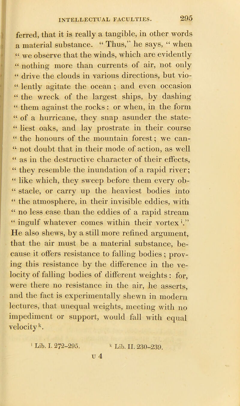 ferred, that it is really a tangible, in other words a material substance. “ Thus,” he says, “ when “ we observe that the winds, which are evidently “ nothing more than currents of air, not only “ drive the clouds in various directions, but vio- “ lently agitate the ocean ; and even occasion “ the wreck of the largest ships, by dashing “ them against the rocks: or when, in the form “ of a hurricane, they snap asunder the state- “ best oaks, and lay prostrate in their course “ the honours of the mountain forest; we can- “ not doubt that in their mode of action, as well “ as in the destructive character of their effects, “ they resemble the inundation of a rapid river; “ like which, they sweep before them every ob- “ stacle, or carry up the heaviest bodies into “ the atmosphere, in their invisible eddies, with “ no less ease than the eddies of a rapid stream “ ingulf whatever comes within their vortex He also shews, by a still more refined argument, that the air must be a material substance, be- cause it offers resistance to falling bodies; prov- ing this resistance by the difference in the ve- locity of falling bodies of different weights : for, were there no resistance in the air, he asserts, and the fact is experimentally shewn in modern lectures, that unequal weights, meeting with no impediment or support, would fall with equal velocity k.