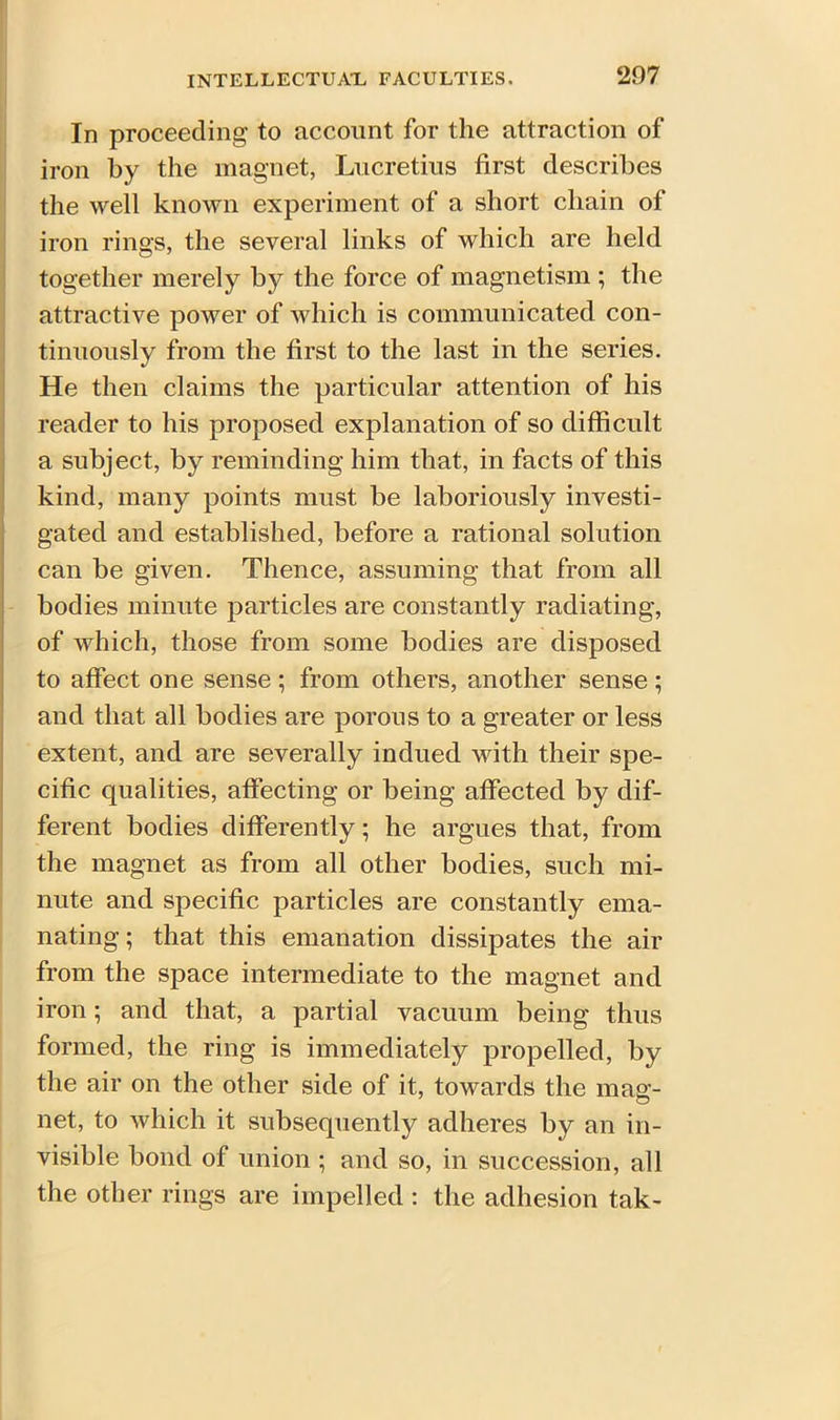 In proceeding to account for the attraction of iron by the magnet, Lucretius first describes the well known experiment of a short chain of iron rings, the several links of which are held together merely b}^ the force of magnetism ; the attractive power of which is communicated con- tinuously from the first to the last in the series. He then claims the particular attention of his reader to his proposed explanation of so difficult a subject, by reminding him that, in facts of this kind, many points must be laboriously investi- gated and established, before a rational solution can be given. Thence, assuming that from all bodies minute particles are constantly radiating, of which, those from some bodies are disposed to affect one sense ; from others, another sense; and that all bodies are porous to a greater or less extent, and are severally indued with their spe- cific qualities, affecting or being affected by dif- ferent bodies differently; he argues that, from the magnet as from all other bodies, such mi- nute and specific particles are constantly ema- nating; that this emanation dissipates the air from the space intermediate to the magnet and iron; and that, a partial vacuum being thus formed, the ring is immediately propelled, by the air on the other side of it, towards the mag- net, to which it subsequently adheres by an in- visible bond of union ; and so, in succession, all the other rings are impelled : the adhesion tak-