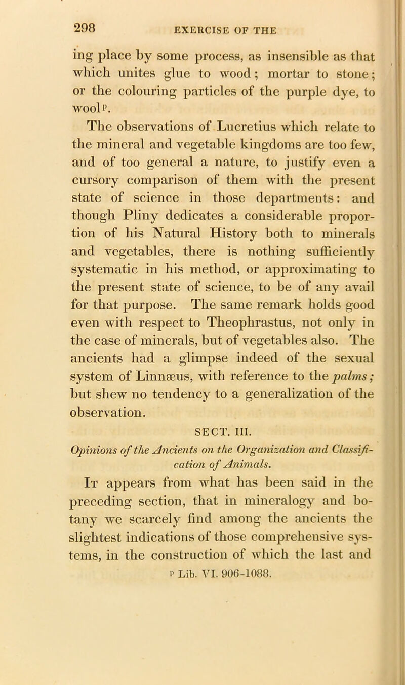 ing place by some process, as insensible as that which unites glue to wood; mortar to stone; or the colouring particles of the purple dye, to wool p. The observations of Lucretius which relate to the mineral and vegetable kingdoms are too few, and of too general a nature, to justify even a cursory comparison of them with the present state of science in those departments: and though Pliny dedicates a considerable propor- tion of his Natural History both to minerals and vegetables, there is nothing sufficiently systematic in his method, or approximating to the present state of science, to be of any avail for that purpose. The same remark holds good even with respect to Theophrastus, not only in the case of minerals, but of vegetables also. The ancients had a glimpse indeed of the sexual system of Linnaeus, with reference to the palms; but shew no tendency to a generalization of the observation. SECT. III. Opinions of the Ancients on the Organization and Classifi- cation of Animals. It appears from what has been said in the preceding section, that in mineralogy and bo- tany we scarcely find among the ancients the slightest indications of those comprehensive sys- tems, in the construction of which the last and p Lib. VI. 906-1088.