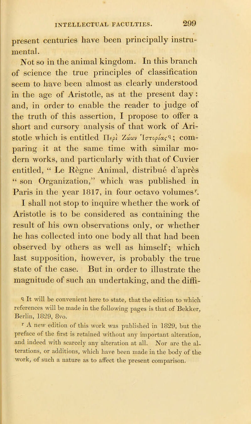 present centuries have been principally instru- mental. Not so in the animal kingdom. In this branch of science the true principles of classification seem to have been almost as clearly understood in the age of Aristotle, as at the present day: and, in order to enable the reader to judge of the truth of this assertion, I propose to offer a short and cursory analysis of that work of Ari- stotle which is entitled Hep) Zdwv 'lo-Toptag'i; com- paring it at the same time with similar mo- dern works, and particularly with that of Cuvier entitled, “ Le Regne Animal, distribue d’apr&s “ son Organization,” which was published in Paris in the year 1817, in four octavo volumes1 11. I shall not stop to inquire whether the work of Aristotle is to be considered as containing the result of his own observations only, or whether he has collected into one body all that had been observed by others as well as himself; which last supposition, however, is probably the true state of the case. But in order to illustrate the magnitude of such an undertaking, and the diffi- 1 It will be convenient here to state, that the edition to which references will he made in the following pages is that of Bekker, Berlin, 1829, 8vo. r A new edition of this work was published in 1829, hut the preface of the first is retained without any important alteration, and indeed with scarcely any alteration at all. Nor are the al- terations, or additions, which have been made in the body of the work, of such a nature as to affect the present comparison.