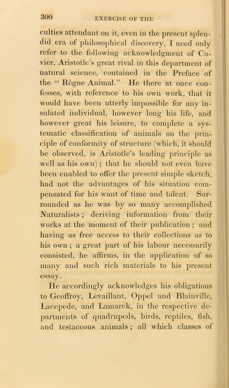 culties attendant on it, even in the present splen- did era of philosophical discovery, I need only refer to the following acknowledgment of Cu- vier, Aristotle’s great rival in this department of natural science, contained in the Preface of the “ R&gne Animal.” He there at once con- fesses, with reference to his own work, that it would have been utterly impossible for any in- sulated individual, however long his life, and however great his leisure, to complete a sys- tematic classification of animals on the prin- ciple of conformity of structure (which, it should be observed, is Aristotle’s leading principle as well as his own); that he should not even have been enabled to offer the present simple sketch, had not the advantages of his situation com- pensated for his want of time and talent. Sur- rounded as he was by so many accomplished Naturalists; deriving information from their works at the moment of their publication ; and having as free access to their collections as to his own; a great part of his labour necessarily consisted, he affirms, in the application of so many and such rich materials to his present essay. He accordingly acknowledges his obligations to Geoffroy, Levaillant, Oppel and Blainville, Lacepede, and Lamarck, in the respective de- partments of quadrupeds, birds, reptiles, fish, and testaceous animals; all which classes of