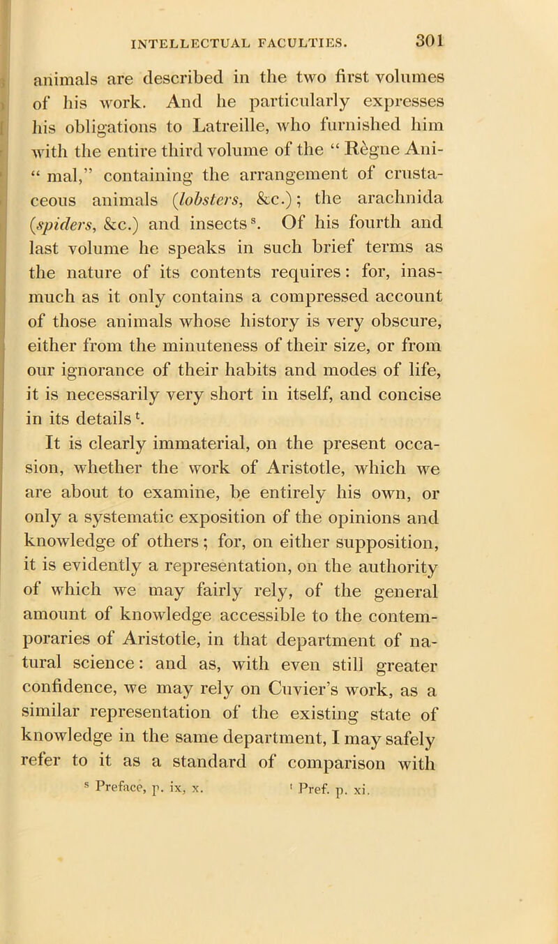 animals are described in the two first volumes of his work. And he particularly expresses his obligations to Latreille, who furnished him with the entire third volume of the “ Regne Ani- “ mal,” containing the arrangement ot crusta- ceous animals (lobsters, &c.); the arachnida {spiders, &c.) and insects8. Of his fourth and last volume he speaks in such brief terms as the nature of its contents requires: for, inas- much as it only contains a compressed account of those animals whose history is very obscure, either from the minuteness of their size, or from our ignorance of their habits and modes of life, it is necessarily very short in itself, and concise in its detailst. It is clearly immaterial, on the present occa- sion, whether the work of Aristotle, which we are about to examine, be entirely his own, or only a systematic exposition of the opinions and knowledge of others; for, on either supposition, it is evidently a representation, on the authority of which we may fairly rely, of the general amount of knowledge accessible to the contem- poraries of Aristotle, in that department of na- tural science: and as, with even still greater confidence, we may rely on Cuvier’s work, as a similar representation of the existing state of knowledge in the same department, I may safely refer to it as a standard of comparison with s Preface, p. ix, x. 1 Pref. p. xi.