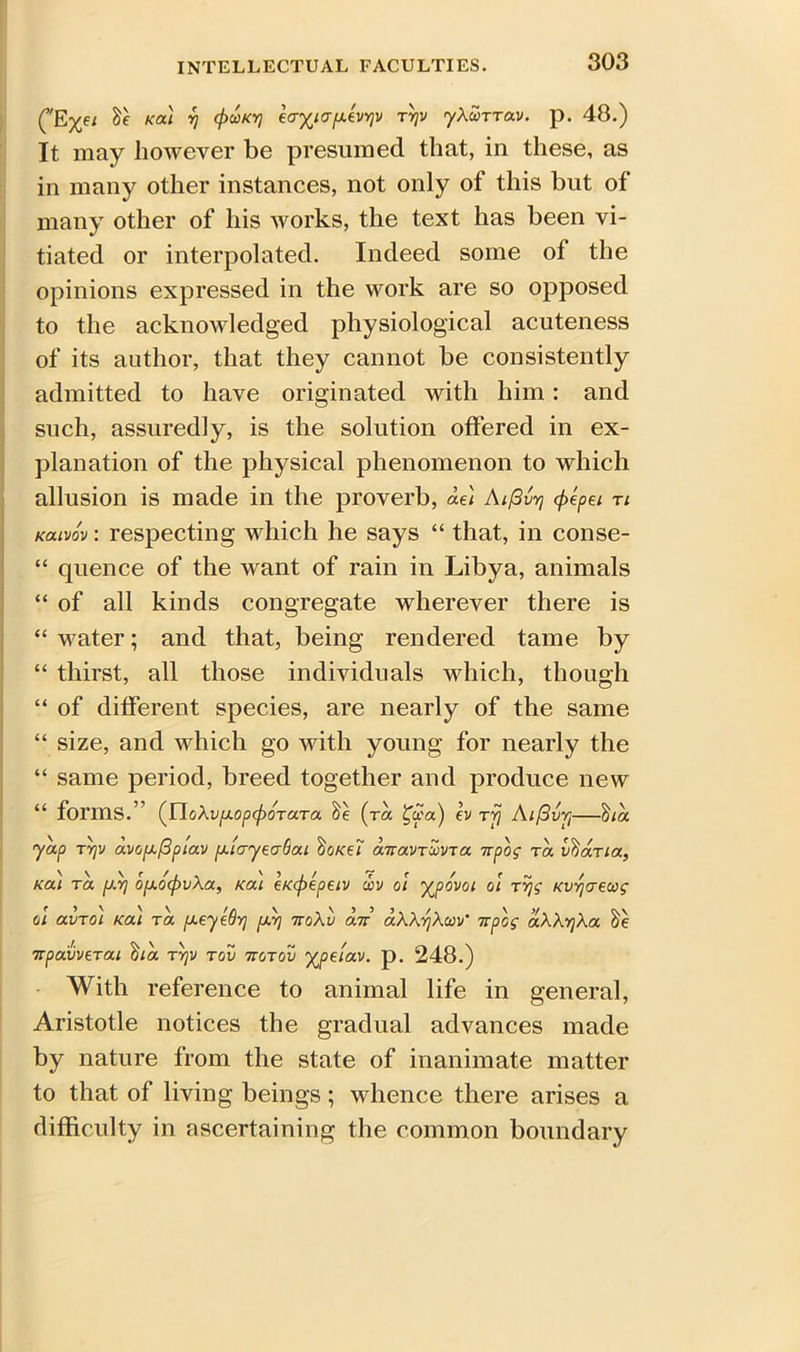 (vE%ei tie kou rj cpuKYj ea^ia/xevYjV tyjv yXccrrav. p. 48.) It may however be presumed that, in these, as in many other instances, not only of this but of many other of his works, the text has been vi- tiated or interpolated. Indeed some of the opinions expressed in the work are so opposed to the acknowledged physiological acuteness of its author, that they cannot be consistently admitted to have originated with him: and such, assuredly, is the solution offered in ex- planation of the physical phenomenon to which allusion is made in the proverb, ae\ Aifivy cf>epei ri kouvov : respecting which he says “ that, in conse- “ quence of the want of rain in Libya, animals “ of all kinds congregate wherever there is “ water; and that, being rendered tame by “ thirst, all those individuals which, though “ of different species, are nearly of the same “ size, and which go with young for nearly the “ same period, breed together and produce new “ forms.” (YloXvjj.op(pOTaTa. tie (ta £c?a) ev Tjj Aiflvvj—tiia yap tYjv av(j[xf3p'iav fxiayeaGai tioi<e7 anavTCoVTa irpog ra vtiaria, Kai to. /J.Y] ofj.ocf)vXa, Kai eKepepetv a>y ol yjpovoi ol tr\g Kvvjaewg ol avro) Ka) ta jxeylGr] fxrj noXv an aXX^Xwu’ npcg aXXrjXa tie npavverai tiia tyjv tov tvotov yjpeiav. p. 248.) With reference to animal life in general, Aristotle notices the gradual advances made by nature from the state of inanimate matter to that of living beings; whence there arises a difficulty in ascertaining the common boundary