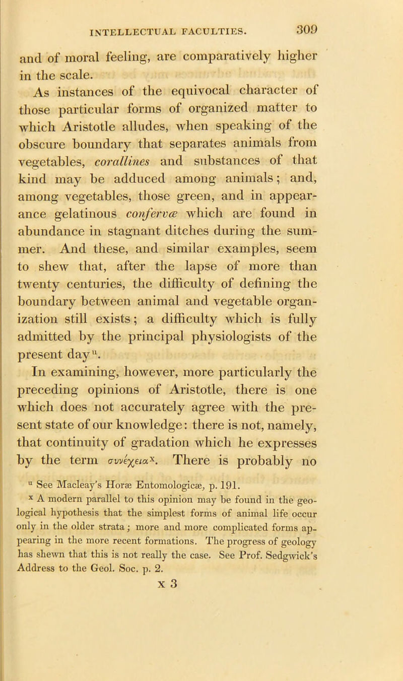 and of moral feeling, are comparatively higher in the scale. As instances of the equivocal character of those particular forms of organized matter to which Aristotle alludes, when speaking of the obscure boundary that separates animals from vegetables, corallines and substances of that kind may be adduced among animals; and, among vegetables, those green, and in appear- ance gelatinous conferees which are found in abundance in stagnant ditches during the sum- mer. And these, and similar examples, seem to shew that, after the lapse of more than twenty centuries, the difficulty of defining the boundary between animal and vegetable organ- ization still exists; a difficulty which is fully admitted by the principal physiologists of the present day11. In examining, however, more particularly the preceding opinions of Aristotle, there is one which does not accurately agree with the pre- sent state of our knowledge: there is not, namely, that continuity of gradation which he expresses by the term uweyeia*. There is probably no u See Macleay’s Horae Entomologicae, p. 191. x A modern parallel to this opinion may be found in the geo- logical hypothesis that the simplest forms of animal life occur only in the older strata; more and more complicated forms ap- pearing in the more recent formations. The progress of geology has shewn that this is not really the case. See Prof. Sedgwick’s Address to the Geol. Soc. p. 2. x 3