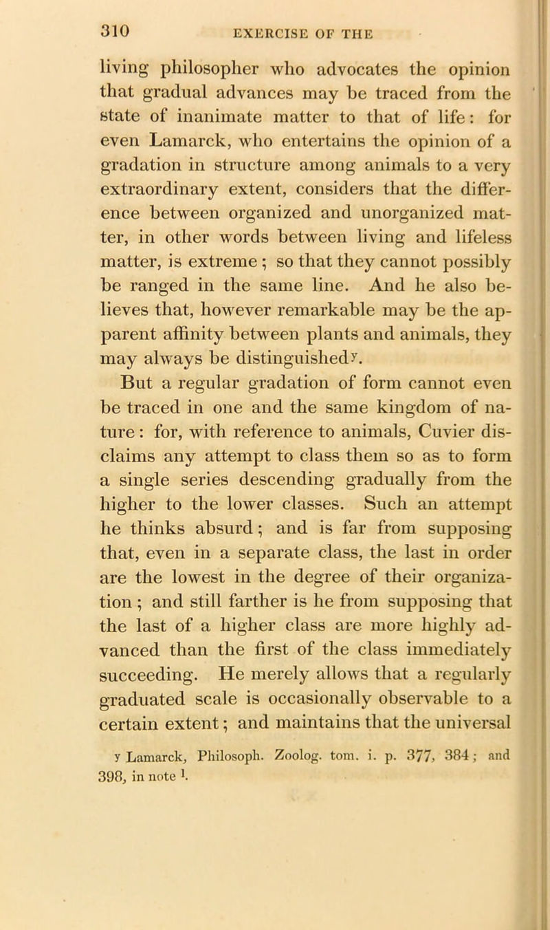 living philosopher who advocates the opinion that gradual advances may be traced from the state of inanimate matter to that of life: for even Lamarck, who entertains the opinion of a gradation in structure among animals to a very extraordinary extent, considers that the differ- ence between organized and unorganized mat- ter, in other words between living and lifeless matter, is extreme ; so that they cannot possibly be ranged in the same line. And he also be- lieves that, however remarkable may be the ap- parent affinity between plants and animals, they may always be distinguished >r. But a regular gradation of form cannot even be traced in one and the same kingdom of na- ture : for, with reference to animals, Cuvier dis- claims any attempt to class them so as to form a single series descending gradually from the higher to the lower classes. Such an attempt he thinks absurd; and is far from supposing that, even in a separate class, the last in order are the lowest in the degree of their organiza- tion ; and still farther is he from supposing that the last of a higher class are more highly ad- vanced than the first of the class immediately succeeding. He merely allows that a regularly graduated scale is occasionally observable to a certain extent; and maintains that the universal y Lamarck, Philosoph. Zoolog. tom. i. p. 377, 384; and 398, in note f