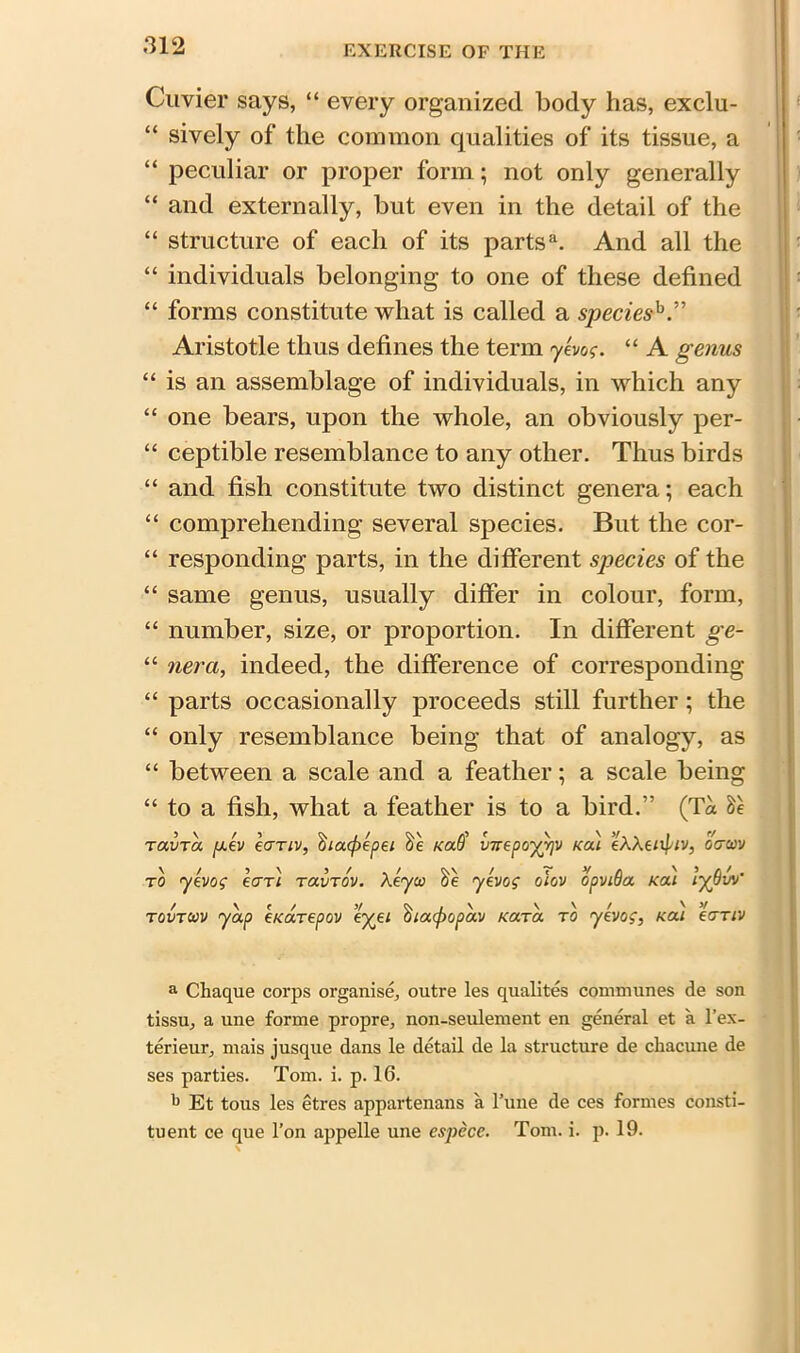 Cuvier says, “ every organized body has, exclu- “ sively of the common qualities of its tissue, a “ peculiar or proper form; not only generally “ and externally, but even in the detail of the “ structure of each of its partsa. And all the “ individuals belonging to one of these defined “ forms constitute what is called a species?0.” Aristotle thus defines the term yevog. “ A genus “ is an assemblage of individuals, in which any “ one bears, upon the whole, an obviously per- “ ceptible resemblance to any other. Thus birds “ and fish constitute two distinct genera; each “ comprehending several species. But the cor- “ responding parts, in the different species of the “ same genus, usually differ in colour, form, “ number, size, or proportion. In different ge- “ nera, indeed, the difference of corresponding “ parts occasionally proceeds still further; the “ only resemblance being that of analogy, as “ between a scale and a feather; a scale being “ to a fish, what a feather is to a bird.” (T« TavTa. fxev eariv, ihacfoepei Kaff vnepoyrjV kou eAXe/tpiv, oam to yevog eari toivtov. Xeyco yevog olov opviQa koli lypv'/ tovtwv yap eKarepov ey^ei i>ia(popav Kara to yevog, nai eariv a Cliaque corps organise, outre les qualites communes de son tissu, a une forme propre, non-seulement en general et a l’ex- terieur, mais jusque dans le detail de la structure de chacune de ses parties. Tom. i. p. 16. 'j Et tous les etres appartenans a l’une de ces formes consti- tuent ce que l’on appelle une espece. Tom. i. p. 19.