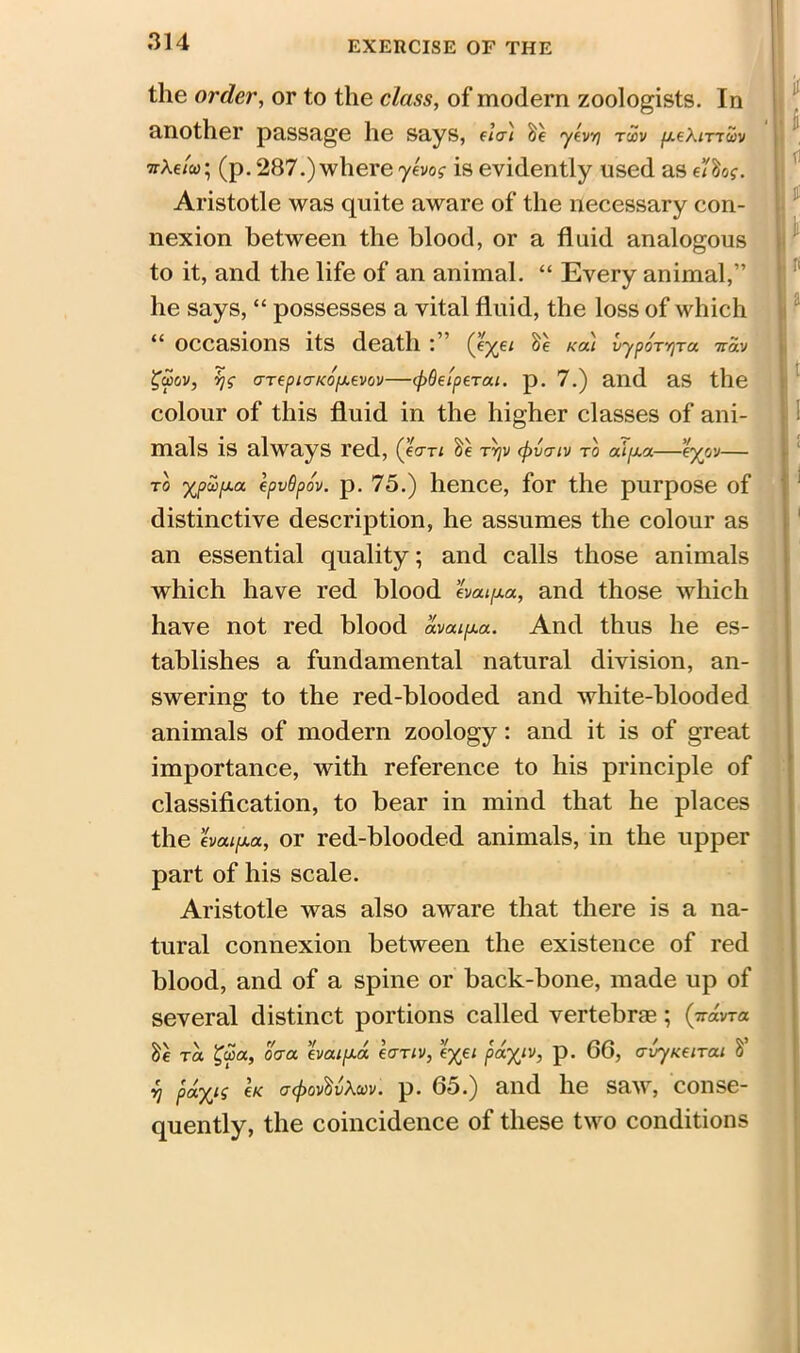 the order, or to the class, of modern zoologists. In another passage he says, da) &e yevyj txv {/.eXmuv wAc/o>; (p. 287.) where yevog is evidently used as ettiog. Aristotle was quite aware of the necessary con- nexion between the blood, or a fluid analogous to it, and the life of an animal. “ Every animal,” he says, “ possesses a vital fluid, the loss of which “ occasions its death (*Xe* ^ Kai ^ypo^vTa 7r®v £uov, y\g aTepiaKOfxevov—(pOei'ptrai. p. 7.) and as the colour of this fluid in the higher classes of ani- mals is always red, (Ian &e nqv (pvaiv to — to xpupa epvQpo'v. p. 75.) hence, for the purpose of distinctive description, he assumes the colour as an essential quality; and calls those animals which have red blood evatfia, and those which have not red blood avai^a. And thus he es- tablishes a fundamental natural division, an- swering to the red-blooded and white-blooded animals of modern zoology: and it is of great importance, with reference to his principle of classification, to bear in mind that he places the evaifxa, or red-blooded animals, in the upper part of his scale. Aristotle was also aware that there is a na- tural connexion between the existence of red blood, and of a spine or back-bone, made up of several distinct portions called vertebras; (ttomtii to. £coa, oaa evaipux. eanv, e%e/ pa^/v, p. 66, avyuctTai S’ v] payis (k a<f>ov$v\m. p. 65.) and he saw, conse- quently, the coincidence of these two conditions