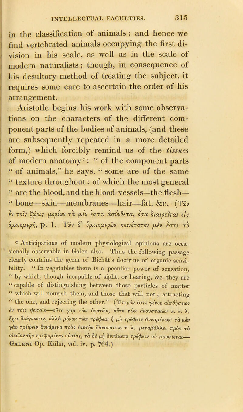 in the classification of animals : and hence we find vertebrated animals occupying the first di- vision in his scale, as well as in the scale of modern naturalists; though, in consequence of his desultory method of treating the subject, it requires some care to ascertain the order of his arrangement. Aristotle begins his work with some observa- tions on the characters of the different com- ponent parts of the bodies of animals, (and these are subsequently repeated in a more detailed form,) which forcibly remind us of the tissues of modern anatomyc: “ of the component parts “ of animals,” he says, “ some are of the same “ texture throughout: of which the most general “ are the blood, and the blood-vessels—the flesh— “ bone—skin—membranes—hair—fat, &c. (Twv ev toig %uoig p.opluv ta y.ev eanv acrvvOeTa, oaa ^locipeirai elg opj.oiofJ.eprj, p. 1. Twv opi.oioiJ.epuv koivotoltov pj.ev eari to c Anticipations of modern physiological opinions are occa- sionally observable in Galen also. Thus the following passage clearly contains the germ of Bichat’s doctrine of organic sensi- bility. “ In vegetables there is a peculiar power of sensation, “ by which, though incapable of sight, or hearing, &c. they are “ capable of distinguishing between those particles of matter  which will nourish them, and those that will not: attracting “ the one, and rejecting the other.” (Erepov itrri ytvos ala-drja-ecos tv roly <f)VTo1s—ovre yap tcov 6par as v, oxire raiv cikovcttikcov k. r. X. Siayvcoaiv, aXXa povov tcov rpecpeiv r/ pr) rpc(f)eiv bvvaptvcov’ to. pev yap rpecpeiv dvvapeva irpas tavrr/v eXuovcra n. r. X. perafidWci npds to ihkcIov ttjs Tpc(f)opei'rjS ovcrias, ra §e prj bvvapeva Tpccjiecv ov irpoaierai Galeni Op. Kiihn, vol. iv. p. 764.)