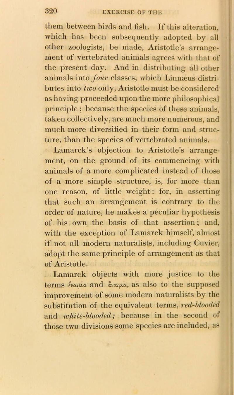 them between birds and fish. If this alteration, which has been subsequently adopted by all other zoologists, be made, Aristotle’s arrange- ment of vertebrated animals agrees with that of the present day. And in distributing all other animals into four classes, which Linnaeus distri- butes into tivo only, Aristotle must be considered as haying proceeded upon the more philosophical principle ; because the species of these animals, taken collectively, are much more numerous, and much more diversified in their form and struc- ture, than the species of vertebrated animals. Lamarck’s objection to Aristotle’s arrange- ment, on the ground of its commencing with animals of a more complicated instead of those of a more simple structure, is, for more than one reason, of little weight: for, in asserting that such an arrangement is contrary to the order of nature, he makes a peculiar hypothesis of his own the basis of that assertion; and, with the exception of Lamarck himself, almost if not all modern naturalists, including Cuvier, adopt the same principle of arrangement as that of Aristotle. Lamarck objects with more justice to the terms evaifxa and avaifxa, as also to the supposed improvement of some modern naturalists by the substitution of the equivalent terms, red-blooded and ivhile-blooded; because in the second of those two divisions some species are included, as