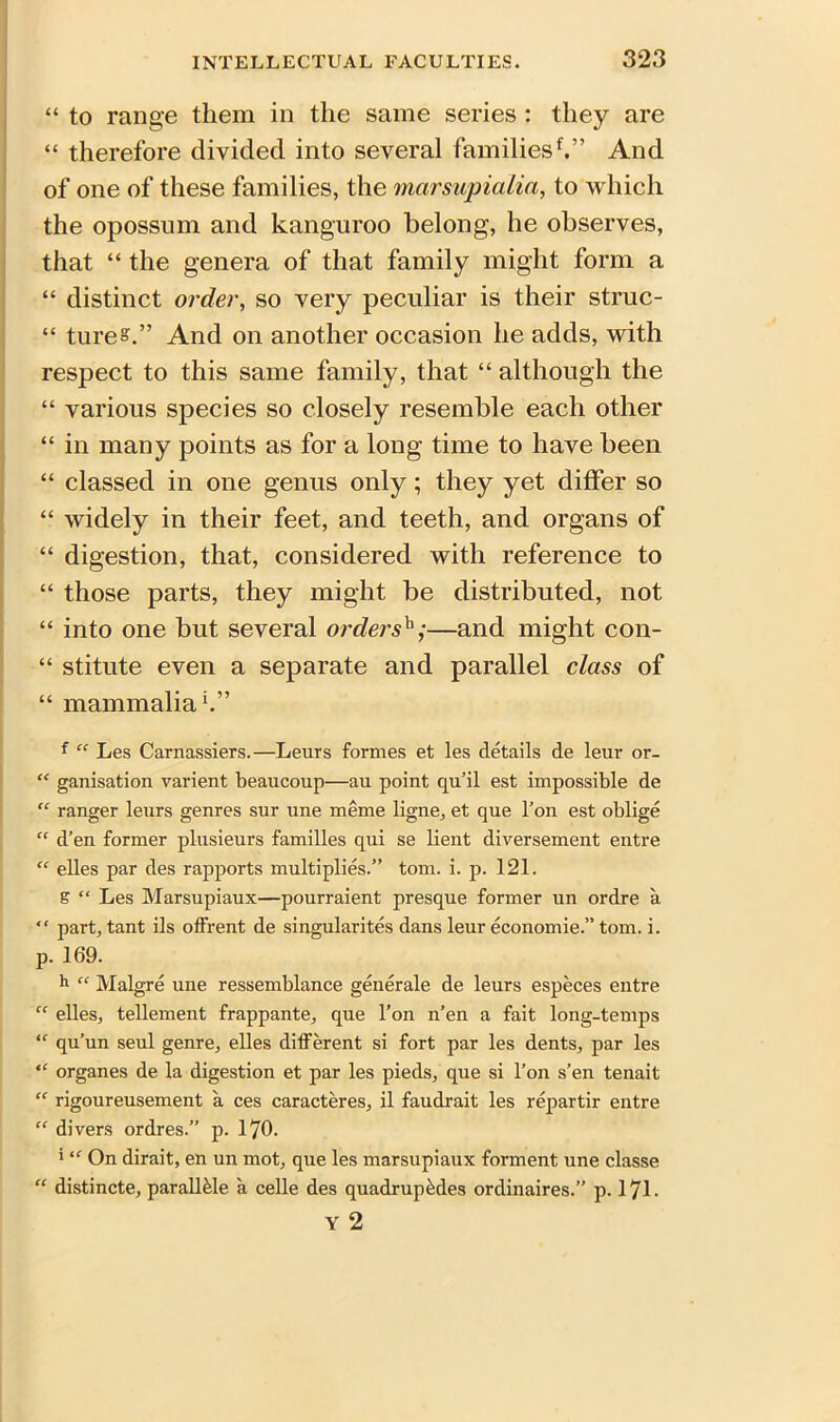 “ to range them in the same series : they are “ therefore divided into several families*.” And of one of these families, the marsupialia, to which the opossum and kanguroo belong, he observes, that “ the genera of that family might form a “ distinct order, so very peculiar is their struc- “ ture°.” And on another occasion he adds, with respect to this same family, that “ although the “ various species so closely resemble each other “ in many points as for a long time to have been “ classed in one genus only; they yet differ so “ widely in their feet, and teeth, and organs of “ digestion, that, considered with reference to “ those parts, they might be distributed, not “ into one but several ordersb;—and might con- “ stitute even a separate and parallel class of “ mammalia1.” f “ Les Carnassiers.—Leurs formes et les details de leur or- “ ganisation varient beaucoup—au point qu’il est impossible de “ ranger leurs genres sur une meme ligne, et que Ton est oblige “ d’en former plusieurs families qui se lient diversement entre “ elles par des rapports multiplies.” tom. i. p. 121. g “ Les Marsupiaux—pourraient presque former un ordre a “ part, tant ils offrent de singularites dans leur economie.” tom. i. p. 169. 11 “ Malgre une ressemblance generale de leurs especes entre “ elles, tellement frappante, que l’on n’en a fait long-temps “ qu’un seul genre, elles different si fort par les dents, par les “ organes de la digestion et par les pieds, que si l’on s’en tenait “ rigoureusement a ces caracteres, il faudrait les repartir entre “ divers ordres.” p. 170. 5 “ On dirait, en un mot, que les marsupiaux forment une classe “ distincte, parall&le a celle des quadruples ordinaires.” p. 171. Y 2