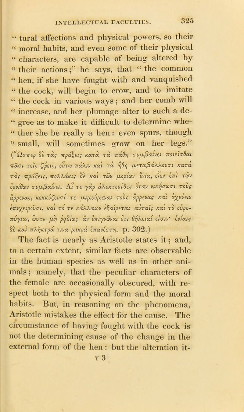 “ tural affections and physical powers, so their “ moral habits, and even some of their physical “ characters, are capable of being altered by “ their actionshe says, that “ the common “ hen, if she have fought with and vanquished “ the cock, will begin to crow, and to imitate “ the cock in various ways; and her comb will “ increase, and her plumage alter to such a de- “ gree as to make it difficult to determine whe- “ ther she be really a hen: even spurs, though “ small, will sometimes grow on her legs.” C'Qcnrep Tag irpalgeig Kara Ta nadr] av[x(3aivet Troie’iaBai navi rotg %cpotg, ovtco naXtv Kat tol vjBrj [xeraftaWovai Kara Tag npatjeig, iroXXaKig Ka'i tu>v [xoptccv evta, olov bti twv opvlQwv crvfxfiaLvei. At re yap aXeKToptbeg OTav vtKYjacoat tovg appevag, kokkv^ouct'i re fxt[xov[J.evai Tovg appevag Kat oyevetv hnyetpovat, Kat to re KaXXatov e^atpeTat avTatg Ka) to ovpo- 7rvytov, wore (J-yj padtcog av eTuyvcovat oti QyjXetat el a tv' evtatg he teal TtXyjKTpa ttva puiepa hraveaTV}. p. 302.) The fact is nearly as Aristotle states it; and, to a certain extent, similar facts are observable in the human species as well as in other ani- mals ; namely, that the peculiar characters of the female are occasionally obscured, with re- spect both to the physical form and the moral habits. But, in reasoning on the phenomena, Aristotle mistakes the effect for the cause. The circumstance of having fought with the cock is not the determining cause of the change in the external form of the hen : but the alteration it-