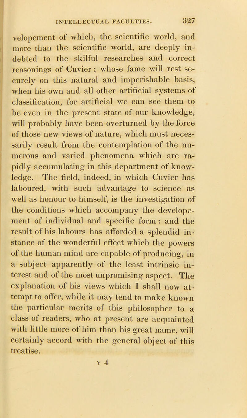 velopement of which, the scientific world, and more than the scientific world, are deeply in- debted to the skilful researches and correct reasonings of Cuvier ; whose fame will rest se- curely on this natural and imperishable basis, when his own and all other artificial systems of classification, for artificial we can see them to be even in the present state of our knowledge, will probably have been overturned by the force of those new views of nature, which must neces- sarily result from the contemplation of the nu- merous and varied phenomena which are ra- pidly accumulating in this department of know- ledge. The field, indeed, in which Cuvier has laboured, with such advantage to science as well as honour to himself, is the investigation of the conditions which accompany the develope- ment of individual and specific form : and the result of his labours has afforded a splendid in- stance of the wonderful effect which the powers of the human mind are capable of producing, in a subject apparently of the least intrinsic in- terest and of the most unpromising aspect. The explanation of his views which I shall now at- tempt to offer, while it may tend to make known the particular merits of this philosopher to a class of readers, who at present are acquainted with little more of him than his great name, will certainly accord with the general object of this treatise.