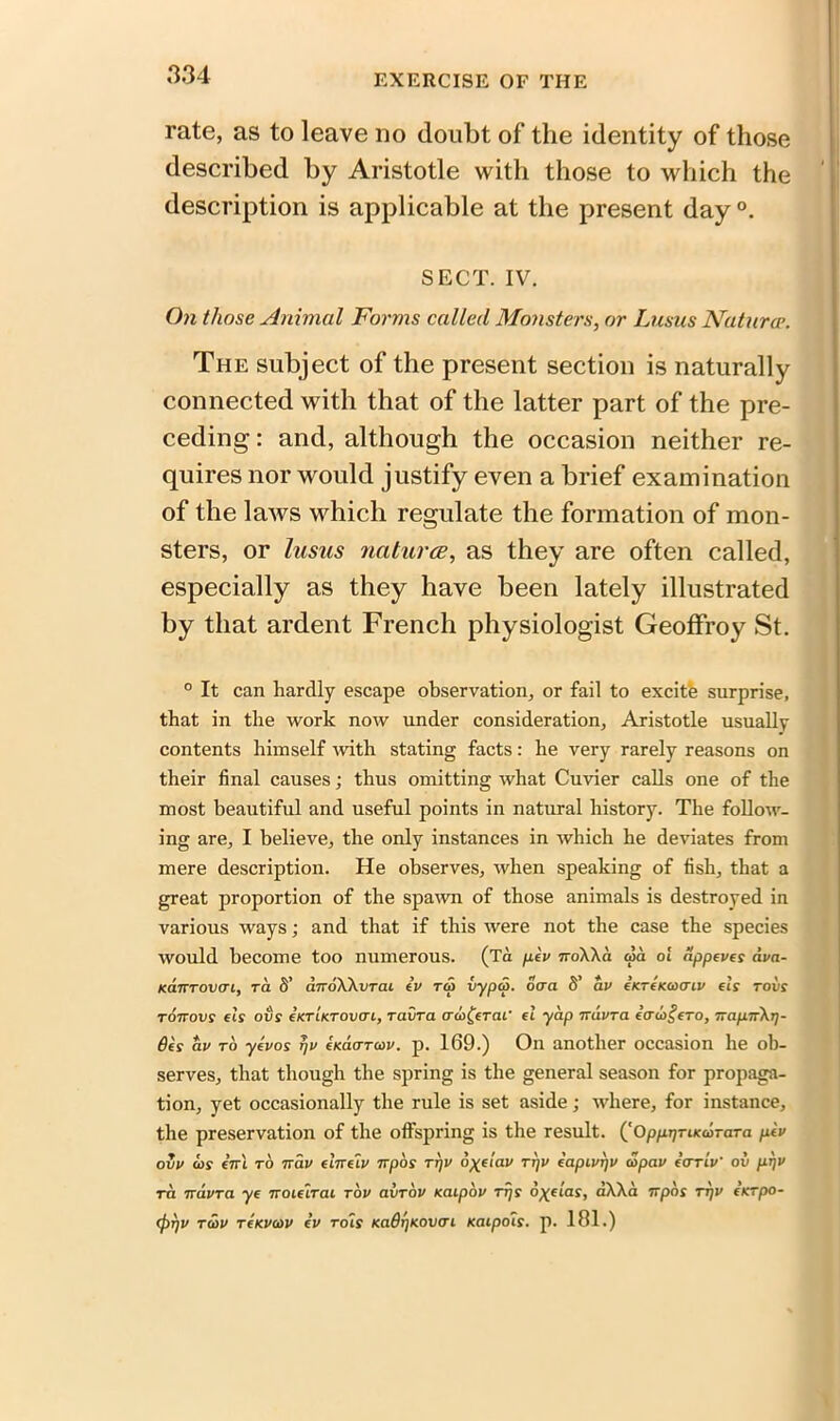 rate, as to leave no doubt of the identity of those described by Aristotle with those to which the description is applicable at the present day °. SECT. IV. On those Animal Forms called Monsters, or Lusus Naturcr. The subject of the present section is naturally connected with that of the latter part of the pre- ceding : and, although the occasion neither re- quires nor would justify even a brief examination of the laws which regulate the formation of mon- sters, or lusus natures, as they are often called, especially as they have been lately illustrated by that ardent French physiologist Geoffroy St. ° It can hardly escape observation, or fail to excitfe surprise, that in the work now under consideration, Aristotle usually contents himself with stating facts: he very rarely reasons on their final causes; thus omitting what Cuvier calls one of the most beautiful and useful points in natural history. The follow- ing are, I believe, the only instances in which he deviates from mere description. He observes, when speaking of fish, that a great proportion of the spawn of those animals is destroyed in various ways; and that if this were not the case the species would become too numerous. (Ta pev 7ro\\a old ol dppeves ava- Kanrovcn, ra S’ dnoWvraL ev to> vypa. ocra S’ av iicrtKaxnv els rods toitovs els ovs eKTLKTOvai, ravra ad>£erai' el yap it dvr a ecnogero, irap.ir\r]- 6es av ro yevos rjv eKaarw. p. 169.) On another occasion he ob- serves, that though the spring is the general season for propaga- tion, yet occasionally the rule is set aside; where, for instance, the preservation of the offspring is the result. (^OppijTiKcdraTa ptv ovv cos iirl to ttclv ehrelv irpos tt)V dyelav rrjv eapivrjv copav eorlv' ov prjv ra 7rdvra ye iroielrai rov avrdv Kaipov rr/s o%elas, aXAa irpos tt)V eurpo- 0i)v tcov tckvcov ev rols Ka9r)K.ovcri Kaipols. p. 181.)