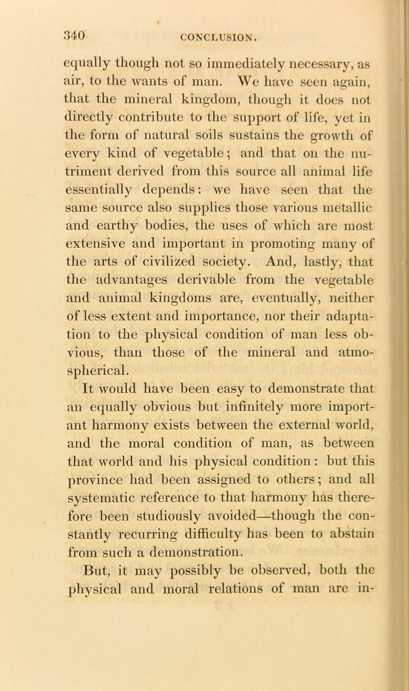 equally though not so immediately necessary, as air, to the wants of man. We have seen again, that the mineral kingdom, though it does not directly contribute to the support of life, yet in the form of natural soils sustains the growth of every kind of vegetable; and that on the nu- triment derived from this source all animal life essentially depends: we have seen that the same source also supplies those various metallic and earthy bodies, the uses of which are most extensive and important in promoting many of the arts of civilized society. And, lastly, that the advantages derivable from the vegetable and animal kingdoms are, eventually, neither of less extent and importance, nor their adapta- tion to the physical condition of man less ob- vious, than those of the mineral and atmo- spherical. It would have been easy to demonstrate that an equally obvious but infinitely more import- ant harmony exists between the external world, and the moral condition of man, as between that world and his physical condition : but this province had been assigned to others; and all systematic reference to that harmony has there- fore been studiously avoided—though the con- stantly recurring difficulty has been to abstain from such a demonstration. But, it may possibly be observed, both the physical and moral relations of man are in-