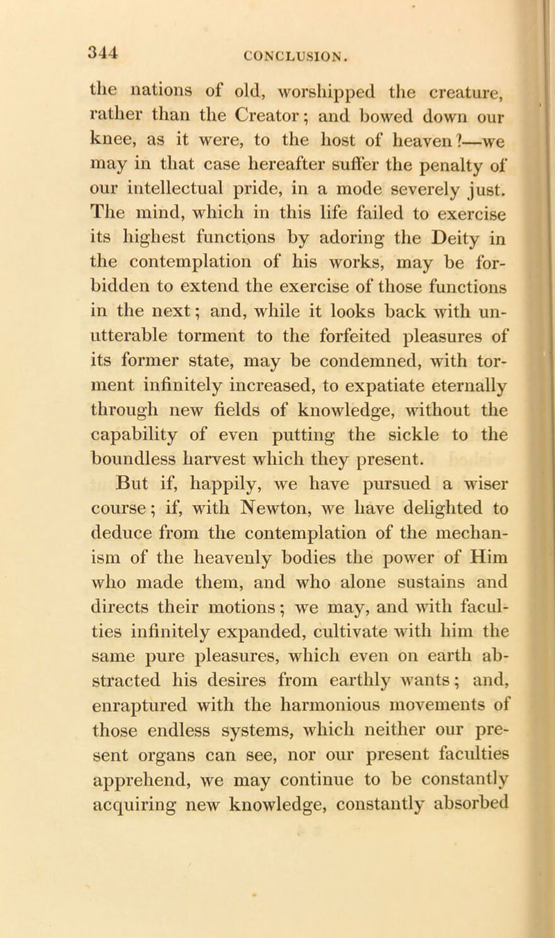 the nations of old, worshipped the creature, rather than the Creator; and bowed down our knee, as it were, to the host of heaven?—we may in that case hereafter suffer the penalty of our intellectual pride, in a inode severely just. The mind, which in this life failed to exercise its highest functions by adoring the Deity in the contemplation of his works, may be for- bidden to extend the exercise of those functions in the next; and, while it looks back with un- utterable torment to the forfeited pleasures of its former state, may be condemned, with tor- ment infinitely increased, to expatiate eternally through new fields of knowledge, without the capability of even putting the sickle to the boundless harvest which they present. But if, happily, we have pursued a wiser course; if, with Newton, we have delighted to deduce from the contemplation of the mechan- ism of the heavenly bodies the power of Him who made them, and who alone sustains and directs their motions; we may, and with facul- ties infinitely expanded, cultivate with him the same pure pleasures, which even on earth ab- stracted his desires from earthly wants; and, enraptured with the harmonious movements of those endless systems, which neither our pre- sent organs can see, nor our present faculties apprehend, we may continue to be constantly acquiring new knowledge, constantly absorbed