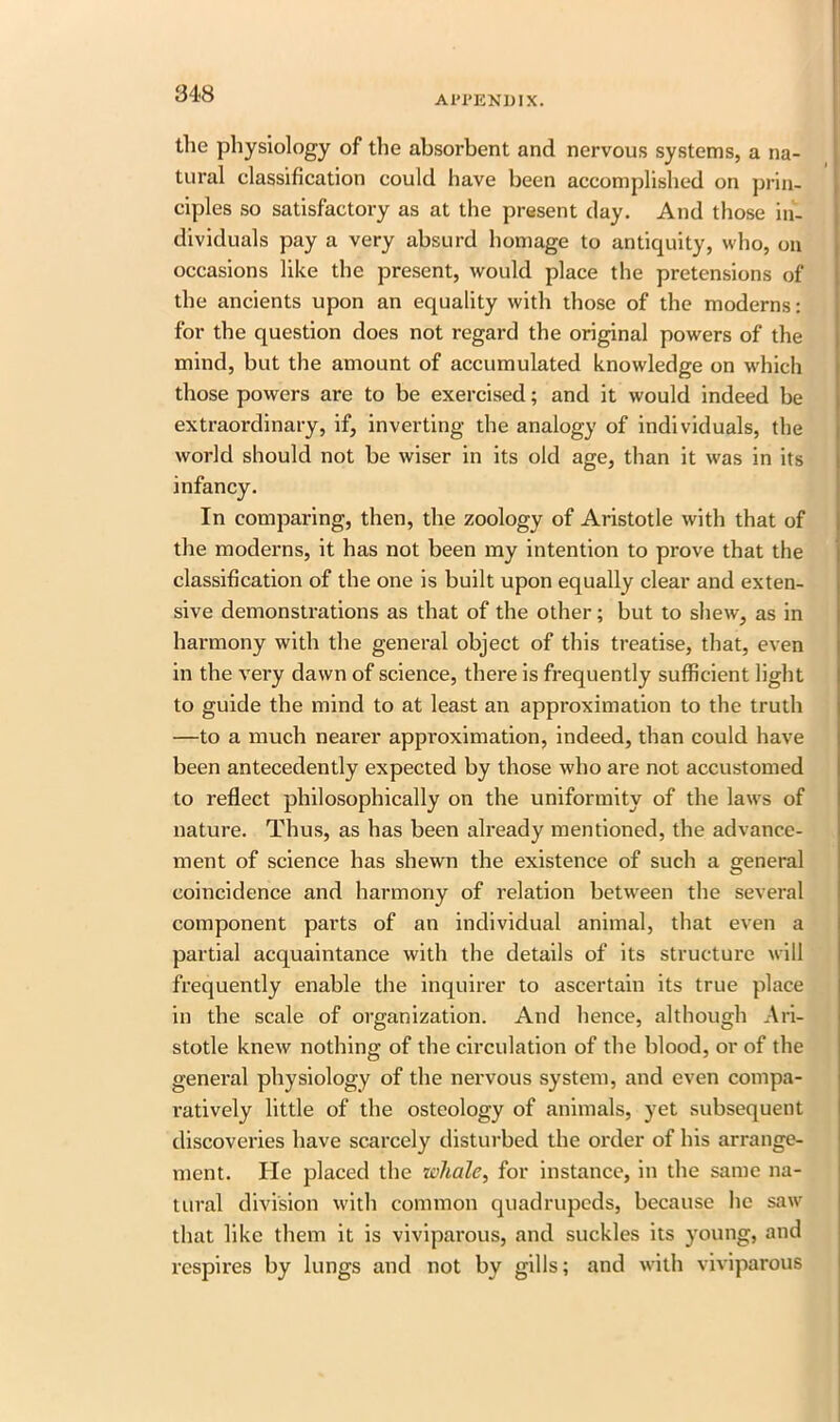 APPENDIX. the physiology of the absorbent and nervous systems, a na- tural classification could have been accomplished on prin- ciples so satisfactory as at the present day. And those in- dividuals pay a very absurd homage to antiquity, who, on occasions like the present, would place the pretensions of the ancients upon an equality with those of the moderns: for the question does not regard the original powers of the mind, but the amount of accumulated knowledge on which those powers are to be exercised; and it would indeed be extraordinary, if, inverting the analogy of individuals, the world should not be wiser in its old age, than it was in its In comparing, then, the zoology of Aristotle with that of the moderns, it has not been my intention to prove that the classification of the one is built upon equally clear and exten- sive demonstrations as that of the other; but to shew, as in harmony with the general object of this treatise, that, even in the very dawn of science, there is frequently sufficient light to guide the mind to at least an approximation to the truth —to a much nearer approximation, indeed, than could have been antecedently expected by those who are not accustomed to reflect philosophically on the uniformity of the laws of nature. Thus, as has been already mentioned, the advance- ment of science has shewn the existence of such a general coincidence and harmony of relation between the several component parts of an individual animal, that even a partial acquaintance with the details of its structure will frequently enable the inquirer to ascertain its true place in the scale of organization. And hence, although Ari- stotle knew nothing of the circulation of the blood, or of the general physiology of the nervous system, and even compa- ratively little of the osteology of animals, yet subsequent discoveries have scarcely disturbed the order of his arrange- ment. He placed the whale, for instance, in the same na- tural division with common quadrupeds, because lie saw that like them it is viviparous, and suckles its young, and respires by lungs and not by gills; and with viviparous