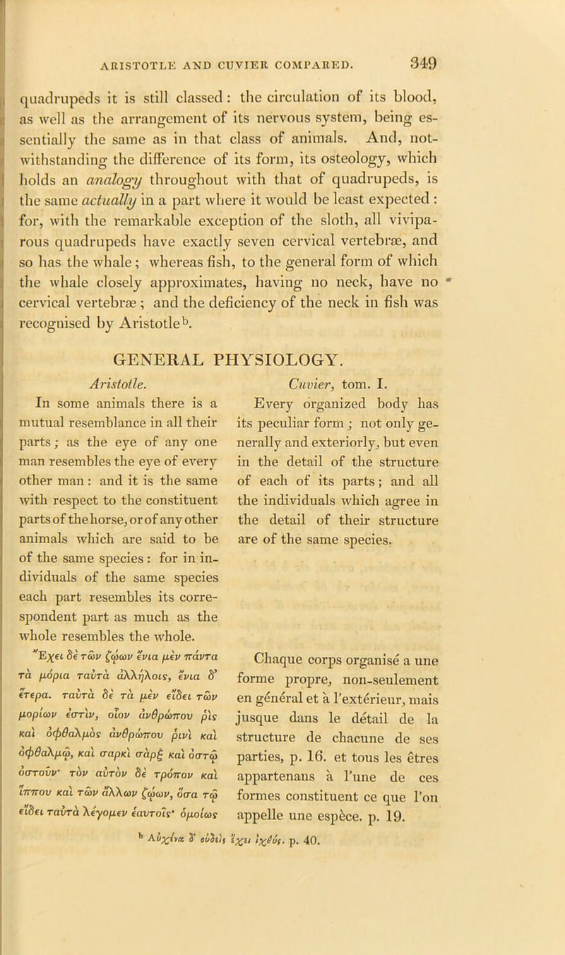 quadrupeds it is still classed: the circulation of its blood, as well as the arrangement of its nervous system, being es- sentially the same as in that class of animals. And, not- withstanding the difference of its form, its osteology, which holds an analogy throughout with that of quadrupeds, is the same actually in a part where it would be least expected : for, with the remarkable exception of the sloth, all vivipa- rous quadrupeds have exactly seven cervical vertebrae, and so has the whale; whereas fish, to the general form of which the whale closely approximates, having no neck, have no ' cervical vertebrae ; and the deficiency of the neck in fish was recognised by Aristotle b. GENERAL PHYSIOLOGY. Aristotle. In some animals there is a mutual resemblance in all their parts; as the eye of any one man resembles the eye of every other man : and it is the same with respect to the constituent parts of the horse, or of any other animals which are said to he of the same species : for in in- dividuals of the same species each part resembles its corre- spondent part as much as the whole resembles the whole. vE%ei 8e rcov £cocov e'via fj.lv rrdvra ra popia ravra aKkrjkois, evict S’ ere pa. ravra 8e rci pev e’L8ei rSiv popicov ecrrlv, olov avBpamov pis Ka\ ocj)6d\pbs avOpcoTTov piv\ Kal o(f)0a\pa>, Kal (rapid <rap£ Kal ocrrcp ocrrovv rbv avrov Se rpoirov Kal imrov Kal rcbv aWcvv £(pa>v, ocra rep e'lSei ravra Xeyopev euvrois’ opoicos Cuvier, tom. I. Every organized body has its peculiar form ; not only ge- nerally and exteriorly, but even in the detail of the structure of each of its parts; and all the individuals which agree in the detail of their structure are of the same species. Chaque corps organise a une forme propre, non-seulement en general et a l’exterieur, mais jusque dans le detail de la structure de chacune de ses parties, p. 16. et tous les etres appartenans a l’une de ces formes constituent ce que Ton appelle une espkee. p. 19. b Au^tva S’ owSu's ’i%ti }%duf. p. 40.