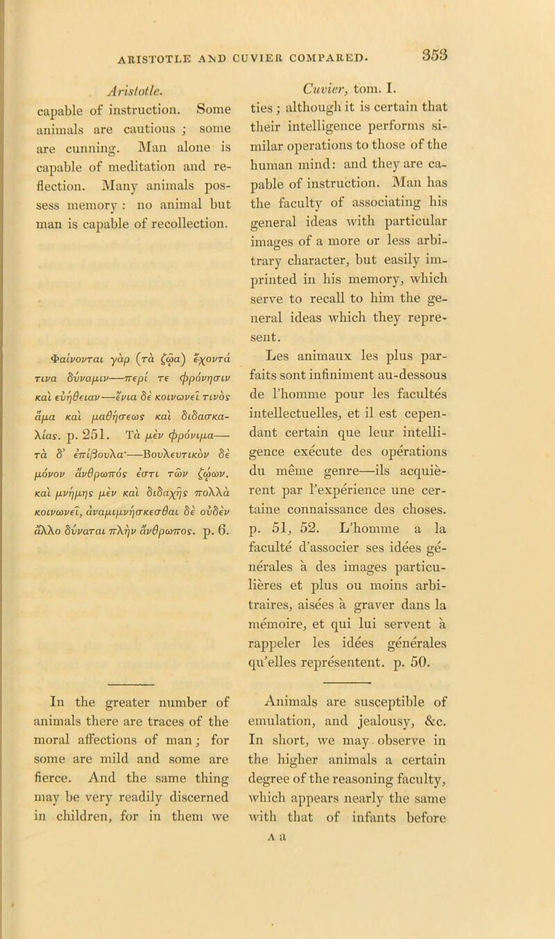 Aristotle. capable of instruction. Some animals are cautious ; some are cunning. Man alone is capable of meditation and re- flection. Many animals pos- sess memory : no animal but man is capable of recollection. <VaivovTcu yap (ra £<5a) eftoVTa riva bvvap.iv—ire pi re (ppovr/mv Kal evi]8eiav—evia be Koivavei tlvos apa Kal paOr/o-ecos Kal bibaaKa- Xlas. p. 251. Ta pev (ppovipa— ra 8’ ejrlfiovXa'—BovXevrtKov be povov avBpanros can r<bv £<aa>v. Kal pvpprjs pev Kal biba^rjs TroXXa Koivaivet, avapipvr\<JKea8ai be ovbev aXXo bvvarai nXrjv avBpanros. p. 6. In the greater number of animals there are traces of the moral affections of man; for some are mild and some are fierce. And the same thing may be very readily discerned in children, for in them we Cuvier, tom. I. ties ; although it is certain that their intelligence performs si- milar operations to those of the human mind: and they are ca- pable of instruction. Man has the faculty of associating his general ideas with particular images of a more or less arbi- trary character, but easily im- printed in his memory, which serve to recall to him the ge- neral ideas which they repre- sent. Les animaux les plus par- faits sont infiniment au-dessous de l’homme pour les facultes intellectuelles, et il est cepen- dant certain que leur intelli- gence execute des operations du merne genre—ils acquie- rent par l’experience une cer- taine connaissance des choses. p. 51, 52. L’homme a la faculte d’associer ses idees ge- nerates a des images particu- lieres et plus ou moins arbi- trages, aisees a graver dans la memoire, et qui lui servent a rappeler les idees generates qu’elles represented, p. 50. Animals are susceptible of emulation, and jealousy, &c. In short, we may observe in the higher animals a certain degree of the reasoning faculty, which appears nearly the same with that of infants before a a