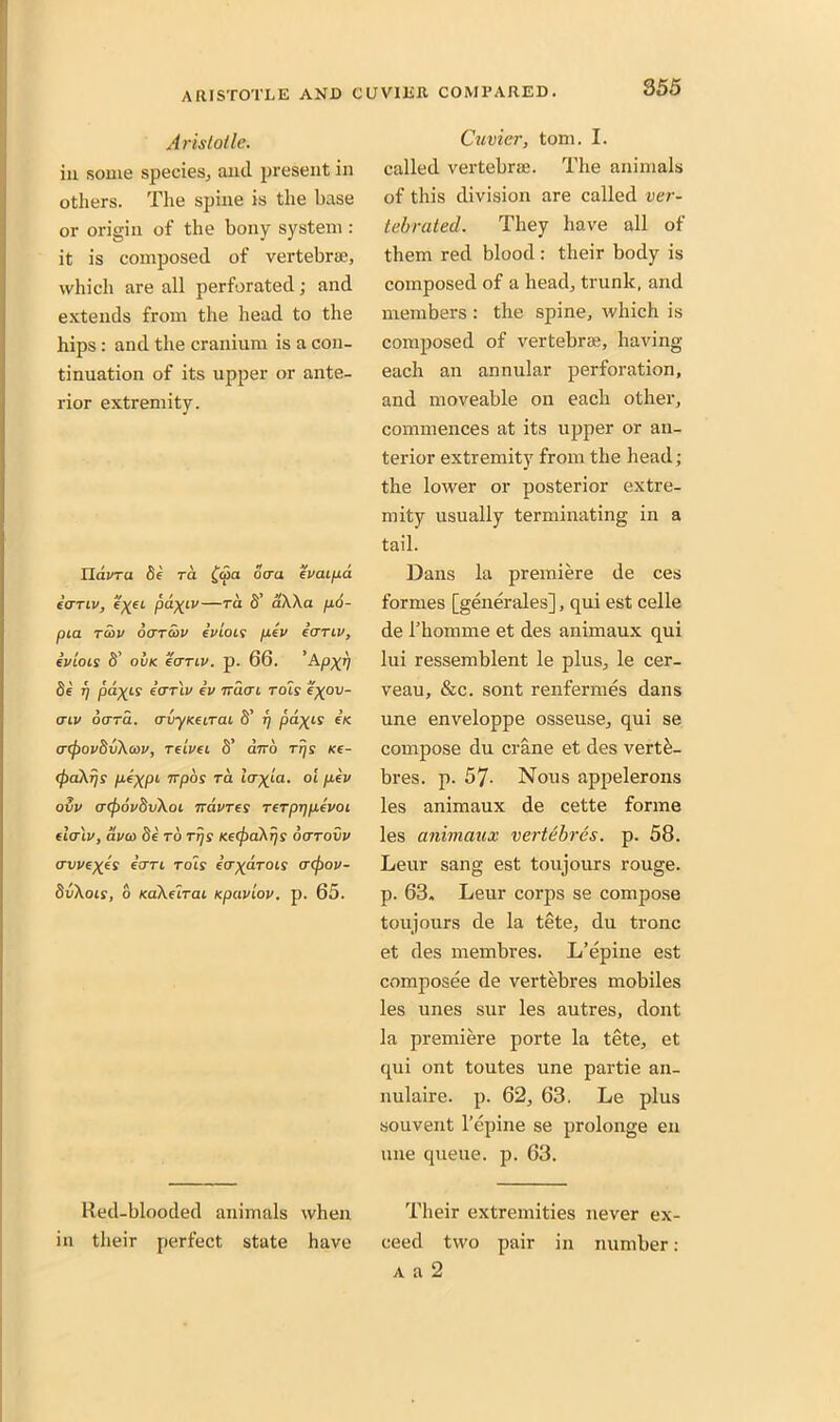 855 Aristotle. in some species, and present in others. The spine is the base or origin of the bony system : it is composed of vertebrae, which are all perforated; and extends from the head to the hips : and the cranium is a con- tinuation of its upper or ante- rior extremity. TLavra be rd (o>a ocra evaipd icrriv, —rd S’ aXXa po- pia redv ooTcov ivioLS pev icrriv, ivlois S’ ovk icrriv. p. 66. ’Apxn be rj pacts' icrriv iv Truer i tols e\ov- triv derrd. crvyKeirai S’ T) pd\is in acpovbvXcov, relvei S’ ebro rrjs ne- (paXrjs peXPL upos rd icr^ta. ot pev ovv acpovbvXoi iravres rerpTjpevoi elcrlv, dvco be to rrjs Kec^aXrjs oarovv (Twe^es iern rots itr^drois trcjrov- bvXois, o KaXeirai Kpaviov. p. 65. Red-blooded animals when in their perfect state have Cuvier, tom. I. called vertebrae. The animals of this division are called ver- tebrated. They have all of them red blood: their body is composed of a head, trunk, and members : the spine, which is composed of vertebrae, having- each an annular perforation, and moveable on each other, commences at its upper or an- terior extremity from the head; the lower or posterior extre- mity usually terminating in a tail. Dans la premiere de ces formes [generales], qui est celle de rhomme et des animaux qui lui ressemblent le plus, le cer- veau, &c. sont renfermes dans une enveloppe osseuse, qui se compose du crane et des vert&- bres. p. 57- Nous appelerons les animaux de cette forme les animaux vertebras, p. 58. Leur sang est toujours rouge, p. 63, Leur corps se compose toujours de la tete, du tronc et des membres. L’epine est composee de vertebres mobiles les unes sur les autres, dont la premiere porte la tete, et qui ont toutes une partie an- nulaire. p. 62, 63. Le plus souvent l’epine se prolonge en une queue, p. 63. Their extremities never ex- ceed two pair in number: a a 2