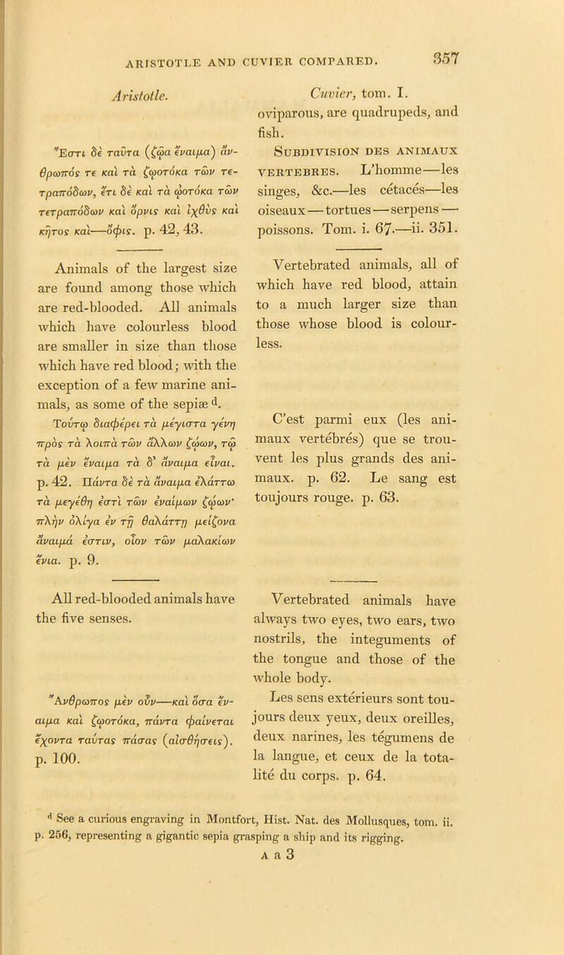 Aristotle. *Ean fie ravra (fqia i'vaipa) av- 6pa>nos re Kat ra {cooroKa twv re- rpanodcov, eri fie Kai ra ajorofca raw rerpanofiaw Ka'i opvis Ka'i IxOvs /cat Kijros /eat—ocpis. p. 42, 43. Animals of the largest size are found among those which are red-blooded. All animals which have colourless blood are smaller in size than those which have red blood; -with the exception of a few marine ani- mals, as some of the sepia;J. Tovtco 8ia(f>epei ra peyicrra ytvrj npos ra \oma raw aXXcov faicov, to) ra pev ivaipa ra S’ avaipa dvai. p. 42. Elavra fie ra avaipa eXarra) ra peyidp (an raw ivaipcov fa/aw nXrjV oXlya iv rfj OaXarTr) pd^ova avaipa iirriv, oiov raw paXaKiwv (Via. p. 9. All red-blooded animals have the five senses. ” AvOpanns pev ovv—Ka'i ocra ev- aipa Ka'i fajoroxa, navra (j)aiv(Tai (\ovra ravras ncaras (alaGpads'). p. 100. Cuvier, tom. I. oviparous, are quadrupeds, and fish. Subdivision des animaux vertebres. L’homme—les singes, &c.—les cetaces—les oiseaux—tortues—serpens — poissons. Tom. i. 67-—ii- 351. Vertebrated animals, all of which have red blood, attain to a much larger size than those whose blood is colour- less. C’est parmi eux (les ani- maux vertebres) que se trou- vent les plus grands des ani- maux. p. 62. Le sang est toujours rouge, p. 63. Vertebrated animals have always two eyes, two ears, two nostrils, the integuments of the tongue and those of the whole body. Les sens exterieurs sont tou- jours deux yeux, deux oreilles, deux narines, les tegumens de la langue, et ceux de la tota- lity du corps, p. 64. * See a curious engraving in Montfort, Hist. Nat. des Mollusques, tom. ii. p. 256, representing a gigantic sepia grasping a ship and its rigging. a a 3