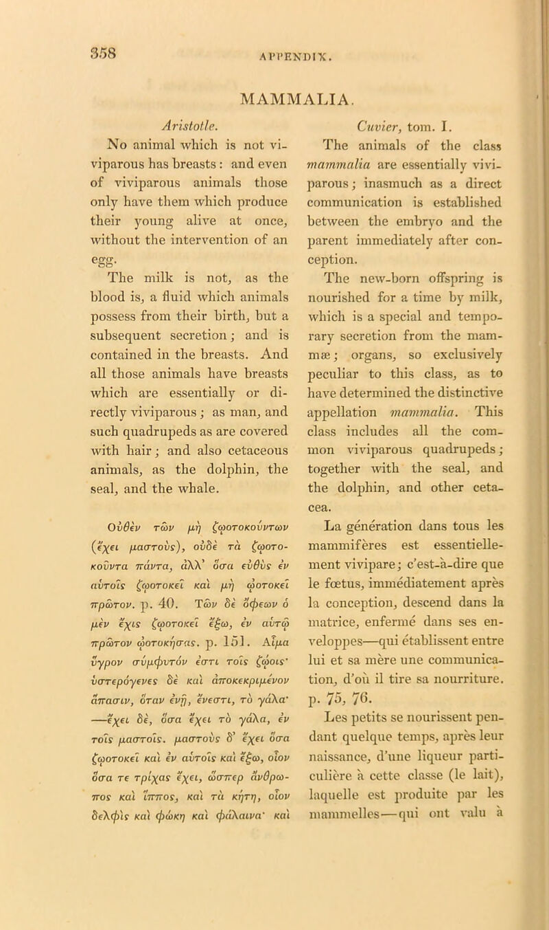 MAMMALIA. Aristotle. No animal which is not vi- viparous has breasts : and even of viviparous animals those only have them which produce their young alive at once, without the intervention of an egg- The milk is not, as the blood is, a fluid which animals possess from their birth, but a subsequent secretion; and is contained in the breasts. And all those animals have breasts which are essentially or di- rectly viviparous; as man, and such quadrupeds as are covered with hair; and also cetaceous animals, as the dolphin, the seal, and the whale. Ov0ev raw p.r) £cootokovvto>v (eyei pacrrovs), ovfie ra fworo- Kovvra ndvra, dXX’ ocra evdvs ev avTols £cooroKei rat pi) cooTOKeI npcoTOV. p. 40. Taw fie' ocpecov 6 fifv eyis £(pOTOKei e£a>, ev aiircp npcorov atoTUKpcrns. p. 151. Aipa vypov (Tvp(j)VTOv ecrn rots £a>ois’ varrepoyeves fie Kill cmoKeKpipevov amiaiv, or civ evrj, eveari, to yaXa' —eyei fie, ocra c\ci to yaXa, ev toIs pacjTois. pacrToiis fi’ e'xet ocra £woTOKei Kal ev avrois Kal e£co, olov ocra re rptyas e^et, werreep clvOpco- nos Kal iirnos, Kal tci Kt]Tt), olov beXcjn? Kal cjxriKrj Kal cfxiXaiva' Kal Cuvier, tom. I. The animals of the class mammalia are essentially vivi- parous ; inasmuch as a direct communication is established between the embryo and the parent immediately after con- ception. The new-born offspring is nourished for a time by milk, which is a special and tempo- rary secretion from the mam- mae; organs, so exclusively peculiar to this class, as to have determined the distinctive appellation mammalia. This class includes all the com- mon viviparous quadrupeds; together with the seal, and the dolphin, and other ceta- cea. La generation dans tous les mammiferes est essentielle- ment vivipare; e’est-a-dire que le foetus, immediatement apres la conception, descend dans la matrice, enferme dans ses eu- veloppes—qui etablissent entre lui et sa mere une communica- tion, d’oii il tire sa nourriture. p. 75, 76. Les petits se nourissent pen- dant quelque temps, apres leur naissance, d’une liqueur parti- culiere a cette classe (le lait), laquelle est produite par les mammeUes—qui out valu a