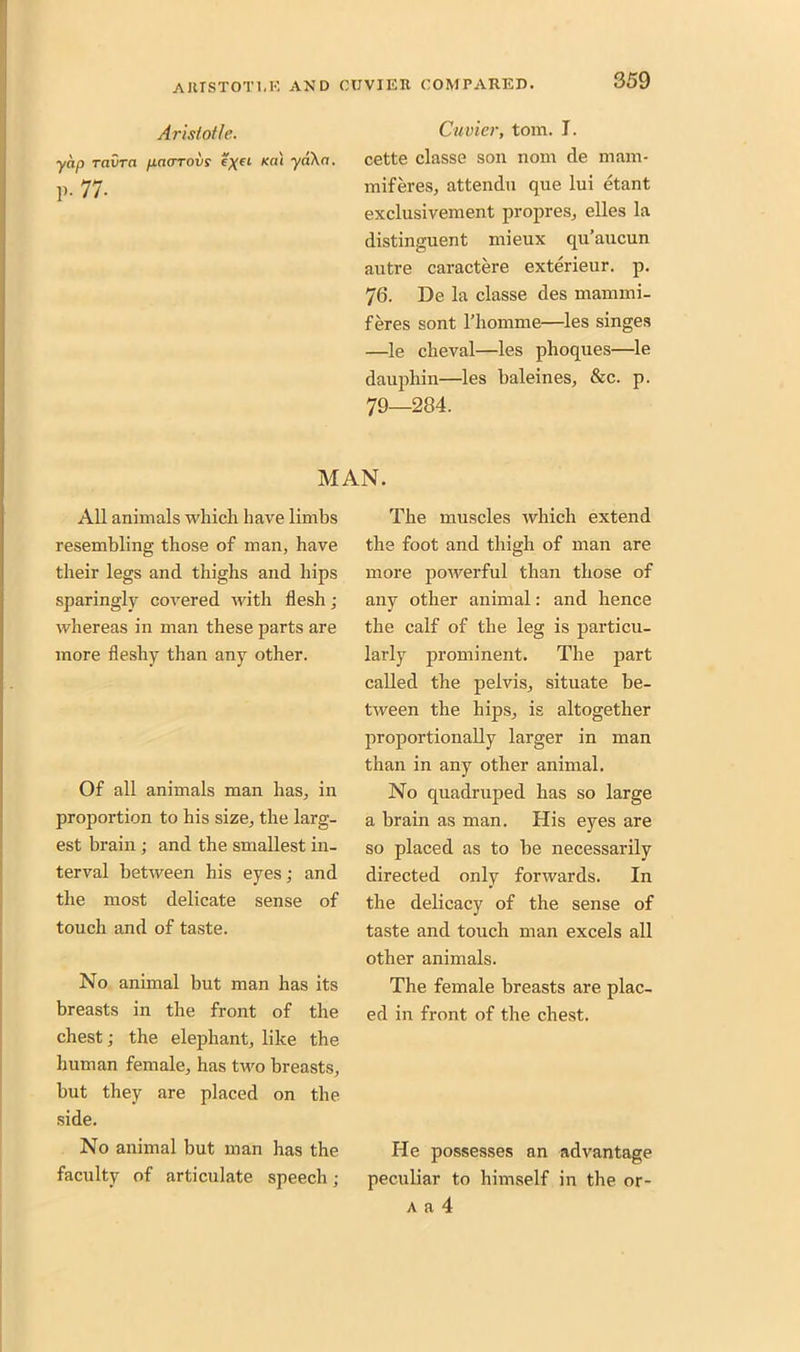 Aristotle. yap ravra paarovs eyet Kill yaXa. P- 77. Cuvier, tom. I. cette classe son nom de mam- miferes, attendu que lui etant exclusivement propres, elles la distinguent mieux qu’aucun autre caractere exterieur. p. 76. De la classe des mammi- feres sont 1’homme—les singes —le cheval—les phoques—le dauphin—les baleines, &c. p. 79—284. MAN. All animals which have limbs resembling those of man, have their legs and thighs and hips sparingly covered with flesh; whereas in man these parts are more fleshy than any other. Of all animals man has, in proportion to his size, the larg- est brain; and the smallest in- terval between his eyes; and the most delicate sense of touch and of taste. No annual but man has its breasts in the front of the chest; the elephant, like the human female, has two breasts, but they are placed on the side. No animal but man has the faculty of articulate speech ; The muscles which extend the foot and thigh of man are more powerful than those of any other animal: and hence the calf of the leg is particu- larly prominent. The part called the pelvis, situate be- tween the hips, is altogether proportionally larger in man than in any other animal. No quadruped has so large a brain as man. His eyes are so placed as to be necessarily directed only forwards. In the delicacy of the sense of taste and touch man excels all other animals. The female breasts are plac- ed in front of the chest. He possesses an advantage peculiar to himself in the or- a a 4