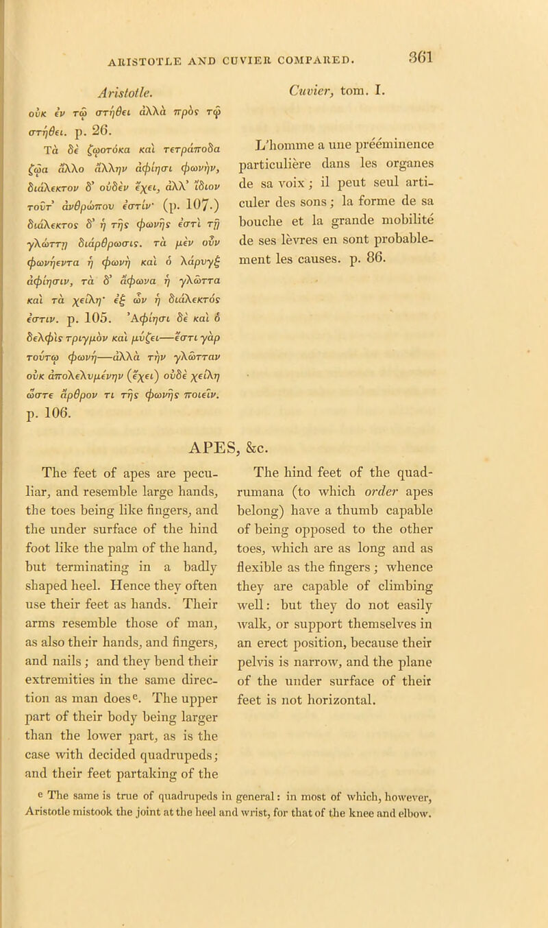 Aristotle. OVK ev TO0 (TTTjOe L dXXa 7Tp6f Tip arrjdei. p. 26. Ta 8e £a>oroKa /cat TerpairoSa f<aa ilXXo dXXrjV d(j)lr](TL (ficovrjv, SibXcKTov d’ ov8ev c'xeL> dXX’ itiiov tovt avOpcvttov eariv (p. 107-) biakcKTos 8’ j; rrji (pcovrjs earl rfj •yXduTTT] SidpOpcoais. Ta pev ovv (pcovrjevTd rj (poovr) /cat 6 Xdpvy£ acfxiijcnv, to. 8’ a(f)cova rj yXoiTTa Kal Ta xeiXr)' cov rj StaXe/cros earn/. p. 105. 'Acfilr/ac Se /cat 6 8cX(jils Tpiypbv Kal pv£ei—care yap tovtco (jxovrj—dXXa ttjv yXSiTTav ovk aroXcXvptvrjv (e^et) ov8e ^eiXp BOTC CipBpOV Tl TTjS (flCOVrjs TTOLclv. p. 106. Cuvier, tom. I. L’homme a une preeminence particuliere dans les organes de sa voix; il peut seul arti- culer des sons; la forme de sa bouche et la grande mobilite de ses levres en sont probable- rnent les causes, p. 86. The feet of apes are pecu- liar, and resemble large hands, the toes being like fingers, and the under surface of the hind foot like the palm of the hand, but terminating in a badly shaped heel. Hence they often use their feet as hands. Their arms resemble those of man, as also their hands, and fingers, and nails; and they bend their extremities in the same direc- tion as man does e. The upper part of their body being larger than the lower part, as is the case with decided quadrupeds; and their feet partaking of the e The same is true of quadrupeds i Aristotle mistook the joint at the heel a; i, &C. The hind feet of the quad- rumana (to which order apes belong) have a thumb capable of being opposed to the other toes, which are as long and as flexible as the fingers ; whence they are capable of climbing well: but they do not easily walk, or support themselves in an erect position, because their pelvis is narrow, and the plane of the under surface of their feet is not horizontal. general: in most of which, however, 1 wrist, for that of the knee and elbow.